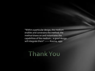 “Within a particular design, the medium
enables and constrains the method; the
method draws on and instantiates the
capabilities of the medium... a good design
will integrate them” ------ Kozma, 1991
 