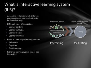 What is interactive learning system
(ILS)?
•    A learning system in which different
     components act upon each other to
     facilitate learning.
                                              technologies, theories   Process, format, outcome,
                                                                               attitude…
•    Different types of interaction
    • Learner-content
    • Learner-instructor                      Different components
                                                   in the system                Learning
    • Learner-learner
    • Learner-interface
•    Roots in three major learning theories
    • Behaviorist                             Interacting                 facilitating
    • Cognitive
    • Social-learning
•    Is there a learning system that is not
     interactive?
 