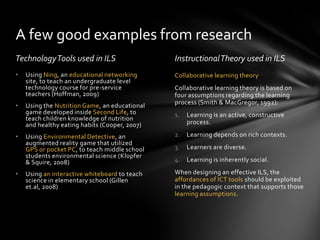 A few good examples from research
Technology Tools used in ILS                   Instructional Theory used in ILS
•   Using Ning, an educational networking      Collaborative learning theory
    site, to teach an undergraduate level
    technology course for pre-service          Collaborative learning theory is based on
    teachers (Hoffman, 2009)                   four assumptions regarding the learning
                                               process (Smith & MacGregor, 1992):
•   Using the Nutrition Game, an educational
    game developed inside Second Life, to      1.   Learning is an active, constructive
    teach children knowledge of nutrition
    and healthy eating habits (Cooper, 2007)        process.

•   Using Environmental Detective, an          2.   Learning depends on rich contexts.
    augmented reality game that utilized
    GPS or pocket PC, to teach middle school   3.   Learners are diverse.
    students environmental science (Klopfer
    & Squire, 2008)                            4. Learning is inherently social.

•   Using an interactive whiteboard to teach   When designing an effective ILS, the
    science in elementary school (Gillen       affordances of ICT tools should be exploited
    et.al, 2008)                               in the pedagogic context that supports those
                                               learning assumptions.
 