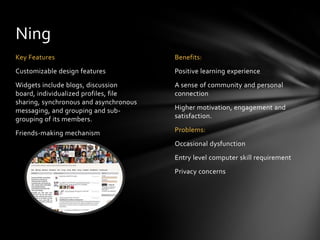 Ning
Key Features                            Benefits:
Customizable design features            Positive learning experience
Widgets include blogs, discussion       A sense of community and personal
board, individualized profiles, file    connection
sharing, synchronous and asynchronous
messaging, and grouping and sub-        Higher motivation, engagement and
grouping of its members.                satisfaction.

Friends-making mechanism                Problems:
                                        Occasional dysfunction
                                        Entry level computer skill requirement
                                        Privacy concerns
 