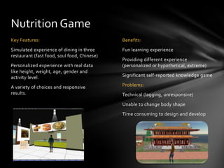 Nutrition Game
Key Features:                                Benefits:
Simulated experience of dining in three      Fun learning experience
restaurant (fast food, soul food, Chinese)
                                             Providing different experience
Personalized experience with real data       (personalized or hypothetical, extreme)
like height, weight, age, gender and
activity level.                              Significant self-reported knowledge game

A variety of choices and responsive          Problems:
results.                                     Technical (lagging, unresponsive)
                                             Unable to change body shape
                                             Time consuming to design and develop
 