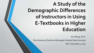A Study of the
Demographic Differences
of Instructors in Using
E-Textbooks in Higher
Education
SiruiWang, Ph.D.
The University of Southern Mississippi/ Colorado State University
AECT, November 5, 2015
 