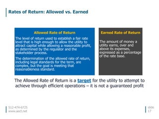 512-474-6725
www.aect.net
Rates of Return: Allowed vs. Earned
slide
17
Allowed Rate of Return
The level of return used to establish a fair rate
level that is high enough to allow the utility to
attract capital while allowing a reasonable profit,
as determined by the regulator and the
stakeholder process.
The determination of the allowed rate of return,
including legal standards for the term, are
complex, but the goal is meeting that
reasonableness standard.
Earned Rate of Return
The amount of money a
utility earns, over and
above its expenses,
expressed as a percentage
of the rate base.
The Allowed Rate of Return is a target for the utility to attempt to
achieve through efficient operations – it is not a guaranteed profit
 