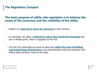 512-474-6725
www.aect.net
The Regulatory Compact
slide
07
The basic purpose of utility rate regulation is to balance the
needs of the consumer and the reliability of the utility
– Utilities are required to serve all customers in their territory
– In exchange, the utility is allowed to retain their territorial monopoly and
earn a limited profit, which is regulated by the PUC
– The PUC has historically set prices at rates that reflect the cost of building
and maintaining infrastructure, plus administrative costs and expenses that
reflect policy decisions made by the state
 