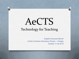 AeCTS
Technology for Teaching
Angélica Guevara Bernal
Centro Colombo Americano Pereira – Cartago
Octubre 11 de 2013
 