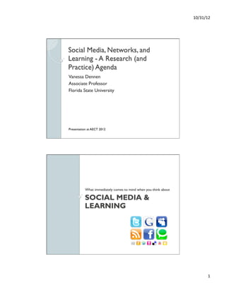 10/31/12	
  




Social Media, Networks, and
Learning - A Research (and
Practice) Agenda
Vanessa Dennen
Associate Professor
Florida State University




Presentation at AECT 2012




           What immediately comes to mind when you think about

           SOCIAL MEDIA &
           LEARNING




                                                                          1	
  
 