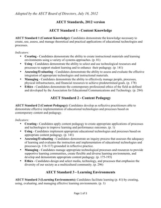 Page	
  1	
  of	
  3	
  
	
  
Adopted by the AECT Board of Directors, July 16, 2012
AECT Standards, 2012 version
AECT Standard 1 - Content Knowledge
AECT Standard 1 (Content Knowledge): Candidates demonstrate the knowledge necessary to
create, use, assess, and manage theoretical and practical applications of educational technologies and
processes.
Indicators:
• Creating - Candidates demonstrate the ability to create instructional materials and learning
environments using a variety of systems approaches. (p. 81)
• Using - Candidates demonstrate the ability to select and use technological resources and
processes to support student learning and to enhance their pedagogy. (p. 141)  
• Assessing/Evaluating - Candidates demonstrate the ability to assess and evaluate the effective
integration of appropriate technologies and instructional materials.
• Managing - Candidates demonstrate the ability to effectively manage people, processes,
physical infrastructures, and financial resources to achieve predetermined goals. (p. 178)
• Ethics - Candidates demonstrate the contemporary professional ethics of the field as defined
and developed by the Association for Educational Communications and Technology. (p. 284)
AECT Standard 2 - Content Pedagogy
AECT Standard 2 (Content Pedagogy): Candidates develop as reflective practitioners able to
demonstrate effective implementation of educational technologies and processes based on
contemporary content and pedagogy.
Indicators:
• Creating - Candidates apply content pedagogy to create appropriate applications of processes
and technologies to improve learning and performance outcomes. (p. 1)
• Using - Candidates implement appropriate educational technologies and processes based on
appropriate content pedagogy. (p. 141)
• Assessing/Evaluating - Candidates demonstrate an inquiry process that assesses the adequacy
of learning and evaluates the instruction and implementation of educational technologies and
processes (p. 116-117) grounded in reflective practice.
• Managing - Candidates manage appropriate technological processes and resources to provide
supportive learning communities, create flexible and diverse learning environments, and
develop and demonstrate appropriate content pedagogy. (p. 175-193)
• Ethics - Candidates design and select media, technology, and processes that emphasize the
diversity of our society as a multicultural community. (p. 296)
AECT Standard 3 - Learning Environments
AECT Standard 3 (Learning Environments): Candidates facilitate learning (p. 41) by creating,
using, evaluating, and managing effective learning environments. (p. 1)
 