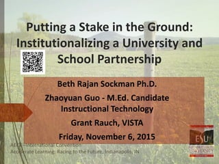Putting a Stake in the Ground:
Institutionalizing a University and
School Partnership
AECT –International Convention
Accelerate Learning: Racing to the Future, Indianapolis, IN
Beth Rajan Sockman Ph.D.
Zhaoyuan Guo - M.Ed. Candidate
Instructional Technology
Grant Rauch, VISTA
Friday, November 6, 2015
 