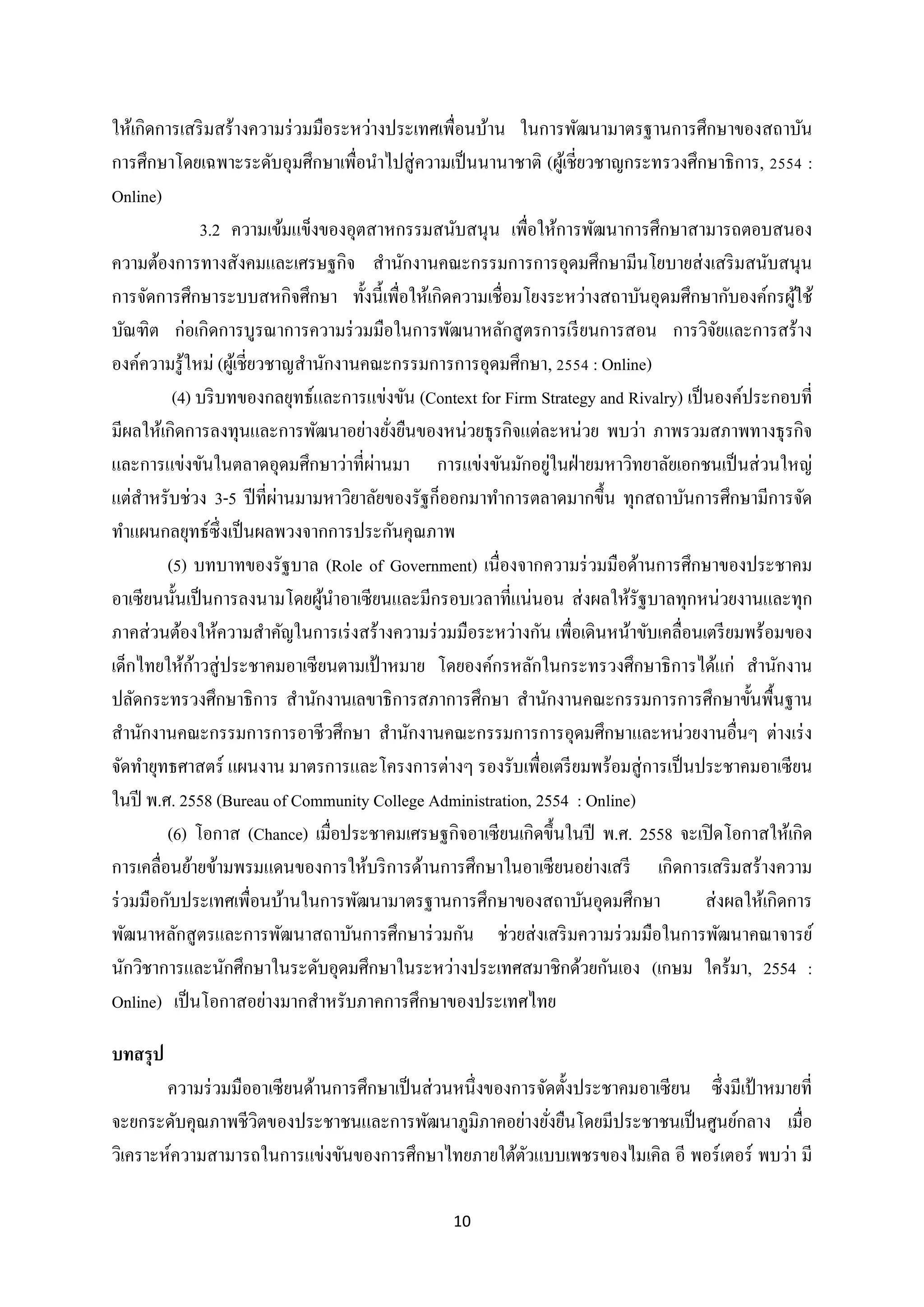 ให้เกิดการเสริ มสร้างความร่ วมมือระหว่างประเทศเพื่อนบ้าน ในการพัฒนามาตรฐานการศึกษาของสถาบัน
การศึกษาโดยเฉพาะระดับอุมศึกษาเพื่อนาไปสู่ ความเป็ นนานาชาติ (ผูเ้ ชี่ยวชาญกระทรวงศึกษาธิการ, 2554 :
Online)
3.2 ความเข้มแข็งของอุตสาหกรรมสนับสนุน เพื่อให้การพัฒนาการศึกษาสามารถตอบสนอง
ความต้องการทางสังคมและเศรษฐกิจ สานักงานคณะกรรมการการอุดมศึกษามีนโยบายส่ งเสริ มสนับสนุน
การจัดการศึกษาระบบสหกิจศึกษา ทั้งนี้เพื่อให้เกิดความเชื่อมโยงระหว่างสถาบันอุดมศึกษากับองค์กรผูใช้
้
บัณฑิต ก่อเกิดการบูรณาการความร่ วมมือในการพัฒนาหลักสู ตรการเรี ยนการสอน การวิจยและการสร้าง
ั
องค์ความรู ้ใหม่ (ผูเ้ ชี่ยวชาญสานักงานคณะกรรมการการอุดมศึกษา, 2554 : Online)
(4) บริ บทของกลยุทธ์และการแข่งขัน (Context for Firm Strategy and Rivalry) เป็ นองค์ประกอบที่
มีผลให้เกิดการลงทุนและการพัฒนาอย่างยังยืนของหน่วยธุ รกิจแต่ละหน่วย พบว่า ภาพรวมสภาพทางธุ รกิจ
่
่
่
และการแข่งขันในตลาดอุดมศึกษาว่าที่ผานมา การแข่งขันมักอยูในฝ่ ายมหาวิทยาลัยเอกชนเป็ นส่ วนใหญ่
่
แต่สาหรับช่วง 3-5 ปี ที่ผานมามหาวิยาลัยของรัฐก็ออกมาทาการตลาดมากขึ้น ทุกสถาบันการศึกษามีการจัด
ทาแผนกลยุทธ์ซ่ ึงเป็ นผลพวงจากการประกันคุณภาพ
(5) บทบาทของรัฐบาล (Role of Government) เนื่องจากความร่ วมมือด้านการศึกษาของประชาคม
อาเซียนนั้นเป็ นการลงนามโดยผูนาอาเซียนและมีกรอบเวลาที่แน่นอน ส่ งผลให้รัฐบาลทุกหน่วยงานและทุก
้
ภาคส่ วนต้องให้ความสาคัญในการเร่ งสร้างความร่ วมมือระหว่างกัน เพื่อเดินหน้าขับเคลื่อนเตรี ยมพร้อมของ
้
เด็กไทยให้กาวสู่ ประชาคมอาเซี ยนตามเป้ าหมาย โดยองค์กรหลักในกระทรวงศึกษาธิ การได้แก่ สานักงาน
ปลัดกระทรวงศึกษาธิการ สานักงานเลขาธิการสภาการศึกษา สานักงานคณะกรรมการการศึกษาขั้นพื้นฐาน
สานักงานคณะกรรมการการอาชีวศึกษา สานักงานคณะกรรมการการอุดมศึกษาและหน่วยงานอื่นๆ ต่างเร่ ง
จัดทายุทธศาสตร์ แผนงาน มาตรการและโครงการต่างๆ รองรับเพื่อเตรี ยมพร้อมสู่ การเป็ นประชาคมอาเซี ยน
ในปี พ.ศ. 2558 (Bureau of Community College Administration, 2554 : Online)
(6) โอกาส (Chance) เมื่อประชาคมเศรษฐกิจอาเซี ยนเกิดขึ้นในปี พ.ศ. 2558 จะเปิ ดโอกาสให้เกิด
การเคลื่อนย้ายข้ามพรมแดนของการให้บริ การด้านการศึกษาในอาเซียนอย่างเสรี เกิดการเสริ มสร้างความ
ร่ วมมือกับประเทศเพื่อนบ้านในการพัฒนามาตรฐานการศึกษาของสถาบันอุดมศึกษา
ส่ งผลให้เกิดการ
พัฒนาหลักสู ตรและการพัฒนาสถาบันการศึกษาร่ วมกัน ช่วยส่ งเสริ มความร่ วมมือในการพัฒนาคณาจารย์
นักวิชาการและนักศึกษาในระดับอุดมศึกษาในระหว่างประเทศสมาชิกด้วยกันเอง (เกษม ใคร้มา, 2554 :
Online) เป็ นโอกาสอย่างมากสาหรับภาคการศึกษาของประเทศไทย
บทสรุ ป
ความร่ วมมืออาเซี ยนด้านการศึกษาเป็ นส่ วนหนึ่งของการจัดตั้งประชาคมอาเซี ยน ซึ่งมีเป้ าหมายที่
จะยกระดับคุณภาพชีวตของประชาชนและการพัฒนาภูมิภาคอย่างยังยืนโดยมีประชาชนเป็ นศูนย์กลาง เมื่อ
ิ
่
วิเคราะห์ความสามารถในการแข่งขันของการศึกษาไทยภายใต้ตวแบบเพชรของไมเคิล อี พอร์ เตอร์ พบว่า มี
ั
10

 