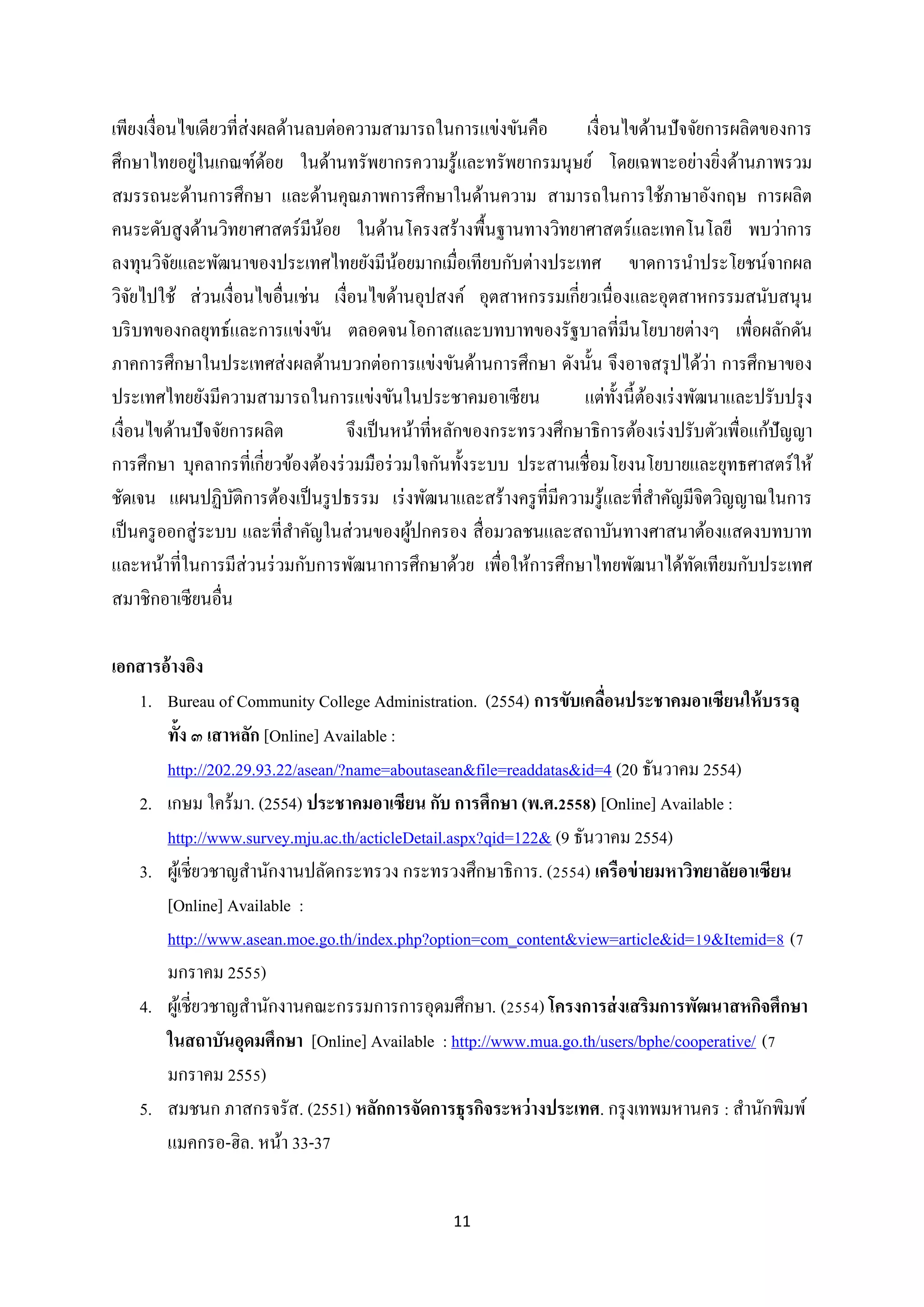 เพียงเงื่อนไขเดียวที่ส่งผลด้านลบต่อความสามารถในการแข่งขันคือ
เงื่อนไขด้านปัจจัยการผลิตของการ
่
ศึกษาไทยอยูในเกณฑ์ดอย ในด้านทรัพยากรความรู ้และทรัพยากรมนุษย์ โดยเฉพาะอย่างยิงด้านภาพรวม
้
่
สมรรถนะด้านการศึกษา และด้านคุณภาพการศึกษาในด้านความ สามารถในการใช้ภาษาอังกฤษ การผลิต
คนระดับสู งด้านวิทยาศาสตร์ มีนอย ในด้านโครงสร้างพื้นฐานทางวิทยาศาสตร์ และเทคโนโลยี พบว่าการ
้
ลงทุนวิจยและพัฒนาของประเทศไทยยังมีนอยมากเมื่อเทียบกับต่างประเทศ ขาดการนาประโยชน์จากผล
ั
้
วิจยไปใช้ ส่ วนเงื่อนไขอื่นเช่น เงื่อนไขด้านอุปสงค์ อุตสาหกรรมเกี่ยวเนื่องและอุตสาหกรรมสนับสนุ น
ั
บริ บทของกลยุทธ์และการแข่งขัน ตลอดจนโอกาสและบทบาทของรัฐบาลที่มีนโยบายต่างๆ เพื่อผลักดัน
่
ภาคการศึกษาในประเทศส่ งผลด้านบวกต่อการแข่งขันด้านการศึกษา ดังนั้น จึงอาจสรุ ปได้วา การศึกษาของ
ประเทศไทยยังมีความสามารถในการแข่งขันในประชาคมอาเซี ยน
แต่ท้ งนี้ตองเร่ งพัฒนาและปรับปรุ ง
ั ้
เงื่อนไขด้านปัจจัยการผลิต
จึงเป็ นหน้าที่หลักของกระทรวงศึกษาธิการต้องเร่ งปรับตัวเพื่อแก้ปัญญา
การศึกษา บุคลากรที่เกี่ยวข้องต้องร่ วมมือร่ วมใจกันทั้งระบบ ประสานเชื่อมโยงนโยบายและยุทธศาสตร์ ให้
ชัดเจน แผนปฏิบติการต้องเป็ นรู ปธรรม เร่ งพัฒนาและสร้างครู ที่มีความรู ้และที่สาคัญมีจิตวิญญาณในการ
ั
เป็ นครู ออกสู่ ระบบ และที่สาคัญในส่ วนของผูปกครอง สื่ อมวลชนและสถาบันทางศาสนาต้องแสดงบทบาท
้
และหน้าที่ในการมีส่วนร่ วมกับการพัฒนาการศึกษาด้วย เพื่อให้การศึกษาไทยพัฒนาได้ทดเทียมกับประเทศ
ั
สมาชิกอาเซียนอื่น
เอกสารอ้างอิง
1. Bureau of Community College Administration. (2554) การขับเคลือนประชาคมอาเซียนให้ บรรลุ
่
ทั้ง ๓ เสาหลัก [Online] Available :
http://202.29.93.22/asean/?name=aboutasean&file=readdatas&id=4 (20 ธันวาคม 2554)
2. เกษม ใคร้มา. (2554) ประชาคมอาเซียน กับ การศึกษา (พ.ศ.2558) [Online] Available :
http://www.survey.mju.ac.th/acticleDetail.aspx?qid=122& (9 ธันวาคม 2554)
3. ผูเ้ ชี่ยวชาญสานักงานปลัดกระทรวง กระทรวงศึกษาธิการ. (2554) เครือข่ ายมหาวิทยาลัยอาเซียน
[Online] Available :
http://www.asean.moe.go.th/index.php?option=com_content&view=article&id=19&Itemid=8 (7
มกราคม 2555)
4. ผูเ้ ชี่ยวชาญสานักงานคณะกรรมการการอุดมศึกษา. (2554) โครงการส่ งเสริมการพัฒนาสหกิจศึกษา
ในสถาบันอุดมศึกษา [Online] Available : http://www.mua.go.th/users/bphe/cooperative/ (7
มกราคม 2555)
5. สมชนก ภาสกรจรัส. (2551) หลักการจัดการธุรกิจระหว่ างประเทศ. กรุ งเทพมหานคร : สานักพิมพ์
แมคกรอ-ฮิล. หน้า 33-37
11

 