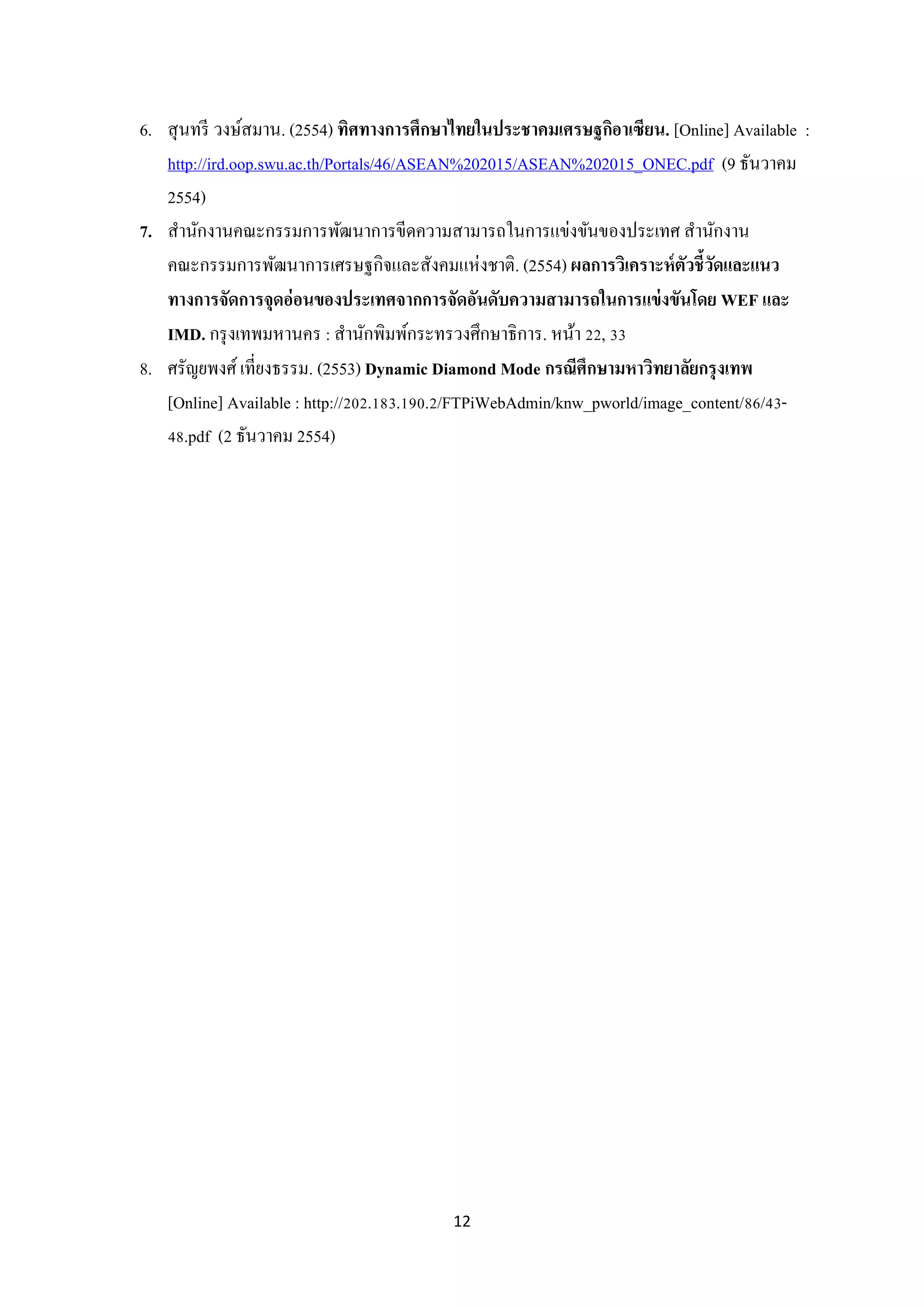 6. สุ นทรี วงษ์สมาน. (2554) ทิศทางการศึกษาไทยในประชาคมเศรษฐกิอาเซียน. [Online] Available :
http://ird.oop.swu.ac.th/Portals/46/ASEAN%202015/ASEAN%202015_ONEC.pdf (9 ธันวาคม
2554)
7. สานักงานคณะกรรมการพัฒนาการขีดความสามารถในการแข่งขันของประเทศ สานักงาน
คณะกรรมการพัฒนาการเศรษฐกิจและสังคมแห่งชาติ. (2554) ผลการวิเคราะห์ ตัวชี้วดและแนว
ั
ทางการจัดการจุดอ่ อนของประเทศจากการจัดอันดับความสามารถในการแข่ งขันโดย WEF และ
IMD. กรุ งเทพมหานคร : สานักพิมพ์กระทรวงศึกษาธิการ. หน้า 22, 33
8. ศรัญยพงศ์ เที่ยงธรรม. (2553) Dynamic Diamond Mode กรณีศึกษามหาวิทยาลัยกรุ งเทพ
[Online] Available : http://202.183.190.2/FTPiWebAdmin/knw_pworld/image_content/86/4348.pdf (2 ธันวาคม 2554)

12

 