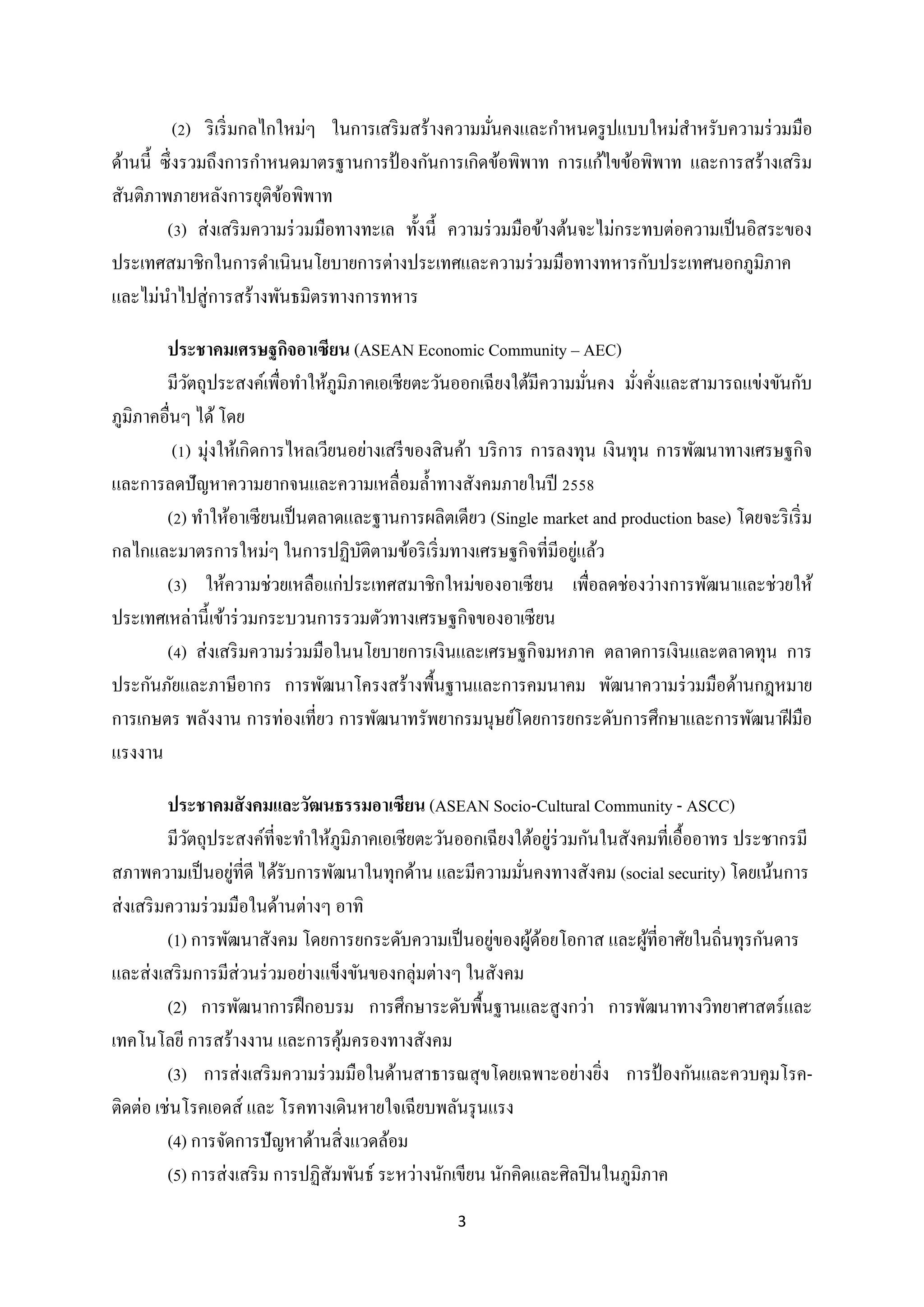 (2) ริ เริ่ มกลไกใหม่ๆ ในการเสริ มสร้างความมันคงและกาหนดรู ปแบบใหม่สาหรับความร่ วมมือ
่
ด้านนี้ ซึ่ งรวมถึงการกาหนดมาตรฐานการป้ องกันการเกิดข้อพิพาท การแก้ไขข้อพิพาท และการสร้างเสริ ม
สันติภาพภายหลังการยุติขอพิพาท
้
(3) ส่ งเสริ มความร่ วมมือทางทะเล ทั้งนี้ ความร่ วมมือข้างต้นจะไม่กระทบต่อความเป็ นอิสระของ
ประเทศสมาชิกในการดาเนินนโยบายการต่างประเทศและความร่ วมมือทางทหารกับประเทศนอกภูมิภาค
และไม่นาไปสู่ การสร้างพันธมิตรทางการทหาร
ประชาคมเศรษฐกิจอาเซียน (ASEAN Economic Community – AEC)
มีวตถุประสงค์เพื่อทาให้ภูมิภาคเอเชียตะวันออกเฉี ยงใต้มีความมันคง มังคังและสามารถแข่งขันกับ
ั
่
่ ่
ภูมิภาคอื่นๆ ได้ โดย
(1) มุ่งให้เกิดการไหลเวียนอย่างเสรี ของสิ นค้า บริ การ การลงทุน เงินทุน การพัฒนาทางเศรษฐกิจ
และการลดปั ญหาความยากจนและความเหลื่อมล้ าทางสังคมภายในปี 2558
(2) ทาให้อาเซียนเป็ นตลาดและฐานการผลิตเดียว (Single market and production base) โดยจะริ เริ่ ม
่
กลไกและมาตรการใหม่ๆ ในการปฏิบติตามข้อริ เริ่ มทางเศรษฐกิจที่มีอยูแล้ว
ั
(3) ให้ความช่วยเหลือแก่ประเทศสมาชิกใหม่ของอาเซี ยน เพื่อลดช่องว่างการพัฒนาและช่วยให้
ประเทศเหล่านี้ เข้าร่ วมกระบวนการรวมตัวทางเศรษฐกิจของอาเซี ยน
(4) ส่ งเสริ มความร่ วมมือในนโยบายการเงินและเศรษฐกิจมหภาค ตลาดการเงินและตลาดทุน การ
ประกันภัยและภาษีอากร การพัฒนาโครงสร้างพื้นฐานและการคมนาคม พัฒนาความร่ วมมือด้านกฎหมาย
การเกษตร พลังงาน การท่องเที่ยว การพัฒนาทรัพยากรมนุษย์โดยการยกระดับการศึกษาและการพัฒนาฝี มือ
แรงงาน
ประชาคมสั งคมและวัฒนธรรมอาเซียน (ASEAN Socio-Cultural Community - ASCC)
่
มีวตถุประสงค์ที่จะทาให้ภูมิภาคเอเชียตะวันออกเฉี ยงใต้อยูร่วมกันในสังคมที่เอื้ออาทร ประชากรมี
ั
่
สภาพความเป็ นอยูที่ดี ได้รับการพัฒนาในทุกด้าน และมีความมันคงทางสังคม (social security) โดยเน้นการ
่
ส่ งเสริ มความร่ วมมือในด้านต่างๆ อาทิ
่
(1) การพัฒนาสังคม โดยการยกระดับความเป็ นอยูของผูดอยโอกาส และผูที่อาศัยในถิ่นทุรกันดาร
้้
้
และส่ งเสริ มการมีส่วนร่ วมอย่างแข็งขันของกลุ่มต่างๆ ในสังคม
(2) การพัฒนาการฝึ กอบรม การศึกษาระดับพื้นฐานและสู งกว่า การพัฒนาทางวิทยาศาสตร์และ
เทคโนโลยี การสร้างงาน และการคุมครองทางสังคม
้
(3) การส่ งเสริ มความร่ วมมือในด้านสาธารณสุ ขโดยเฉพาะอย่างยิง การป้ องกันและควบคุมโรค่
ติดต่อ เช่นโรคเอดส์ และ โรคทางเดินหายใจเฉียบพลันรุ นแรง
(4) การจัดการปั ญหาด้านสิ่ งแวดล้อม
(5) การส่ งเสริ ม การปฏิสัมพันธ์ ระหว่างนักเขียน นักคิดและศิลปิ นในภูมิภาค
3

 