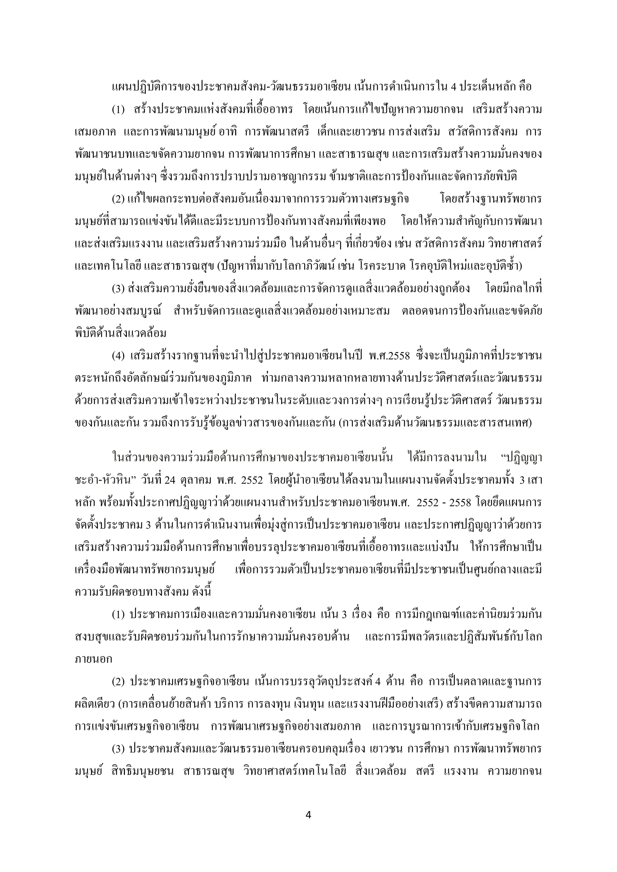 แผนปฏิบติการของประชาคมสังคม-วัฒนธรรมอาเซียน เน้นการดาเนินการใน 4 ประเด็นหลัก คือ
ั
(1) สร้างประชาคมแห่งสังคมที่เอื้ออาทร โดยเน้นการแก้ไขปั ญหาความยากจน เสริ มสร้างความ
เสมอภาค และการพัฒนามนุษย์ อาทิ การพัฒนาสตรี เด็กและเยาวชน การส่ งเสริ ม สวัสดิการสังคม การ
พัฒนาชนบทและขจัดความยากจน การพัฒนาการศึกษา และสาธารณสุ ข และการเสริ มสร้างความมันคงของ
่
มนุษย์ในด้านต่างๆ ซึ่ งรวมถึงการปราบปรามอาชญากรรม ข้ามชาติและการป้ องกันและจัดการภัยพิบติ
ั
(2) แก้ไขผลกระทบต่อสังคมอันเนื่องมาจากการรวมตัวทางเศรษฐกิจ
โดยสร้างฐานทรัพยากร
มนุษย์ที่สามารถแข่งขันได้ดีและมีระบบการป้ องกันทางสังคมที่เพียงพอ โดยให้ความสาคัญกับการพัฒนา
และส่ งเสริ มแรงงาน และเสริ มสร้างความร่ วมมือ ในด้านอื่นๆ ที่เกี่ยวข้อง เช่น สวัสดิการสังคม วิทยาศาสตร์
และเทคโนโลยี และสาธารณสุ ข (ปั ญหาที่มากับโลกาภิวฒน์ เช่น โรคระบาด โรคอุบติใหม่และอุบติซ้ า)
ั
ั
ั
(3) ส่ งเสริ มความยังยืนของสิ่ งแวดล้อมและการจัดการดูแลสิ่ งแวดล้อมอย่างถูกต้อง โดยมีกลไกที่
่
พัฒนาอย่างสมบูรณ์ สาหรับจัดการและดูแลสิ่ งแวดล้อมอย่างเหมาะสม ตลอดจนการป้ องกันและขจัดภัย
พิบติดานสิ่ งแวดล้อม
ั ้
(4) เสริ มสร้างรากฐานที่จะนาไปสู่ ประชาคมอาเซี ยนในปี พ.ศ.2558 ซึ่งจะเป็ นภูมิภาคที่ประชาชน
ตระหนักถึงอัตลักษณ์ร่วมกันของภูมิภาค ท่ามกลางความหลากหลายทางด้านประวัติศาสตร์ และวัฒนธรรม
ด้วยการส่ งเสริ มความเข้าใจระหว่างประชาชนในระดับและวงการต่างๆ การเรี ยนรู้ประวัติศาสตร์ วัฒนธรรม
ของกันและกัน รวมถึงการรับรู ้ขอมูลข่าวสารของกันและกัน (การส่ งเสริ มด้านวัฒนธรรมและสารสนเทศ)
้
ในส่ วนของความร่ วมมือด้านการศึกษาของประชาคมอาเซี ยนนั้น ได้มีการลงนามใน “ปฏิญญา
ชะอา-หัวหิน” วันที่ 24 ตุลาคม พ.ศ. 2552 โดยผูนาอาเซี ยนได้ลงนามในแผนงานจัดตั้งประชาคมทั้ง 3 เสา
้
หลัก พร้อมทั้งประกาศปฏิญญาว่าด้วยแผนงานสาหรับประชาคมอาเซียนพ.ศ. 2552 - 2558 โดยยึดแผนการ
จัดตั้งประชาคม 3 ด้านในการดาเนินงานเพื่อมุ่งสู่ การเป็ นประชาคมอาเซี ยน และประกาศปฏิญญาว่าด้วยการ
เสริ มสร้างความร่ วมมือด้านการศึกษาเพื่อบรรลุประชาคมอาเซี ยนที่เอื้ออาทรและแบ่งปั น ให้การศึกษาเป็ น
เครื่ องมือพัฒนาทรัพยากรมนุษย์ เพื่อการรวมตัวเป็ นประชาคมอาเซียนที่มีประชาชนเป็ นศูนย์กลางและมี
ความรับผิดชอบทางสังคม ดังนี้
(1) ประชาคมการเมืองและความมันคงอาเซี ยน เน้น 3 เรื่ อง คือ การมีกฎเกณฑ์และค่านิยมร่ วมกัน
่
ั
สงบสุ ขและรับผิดชอบร่ วมกันในการรักษาความมันคงรอบด้าน และการมีพลวัตรและปฏิสัมพันธ์กบโลก
่
ภายนอก
(2) ประชาคมเศรษฐกิจอาเซี ยน เน้นการบรรลุวตถุประสงค์ 4 ด้าน คือ การเป็ นตลาดและฐานการ
ั
ผลิตเดียว (การเคลื่อนย้ายสิ นค้า บริ การ การลงทุน เงินทุน และแรงงานฝี มืออย่างเสรี ) สร้างขีดความสามารถ
การแข่งขันเศรษฐกิจอาเซี ยน การพัฒนาเศรษฐกิจอย่างเสมอภาค และการบูรณาการเข้ากับเศรษฐกิจโลก
(3) ประชาคมสังคมและวัฒนธรรมอาเซียนครอบคลุมเรื่ อง เยาวชน การศึกษา การพัฒนาทรัพยากร
มนุษย์ สิ ทธิมนุษยชน สาธารณสุ ข วิทยาศาสตร์ เทคโนโลยี สิ่ งแวดล้อม สตรี แรงงาน ความยากจน
4

 
