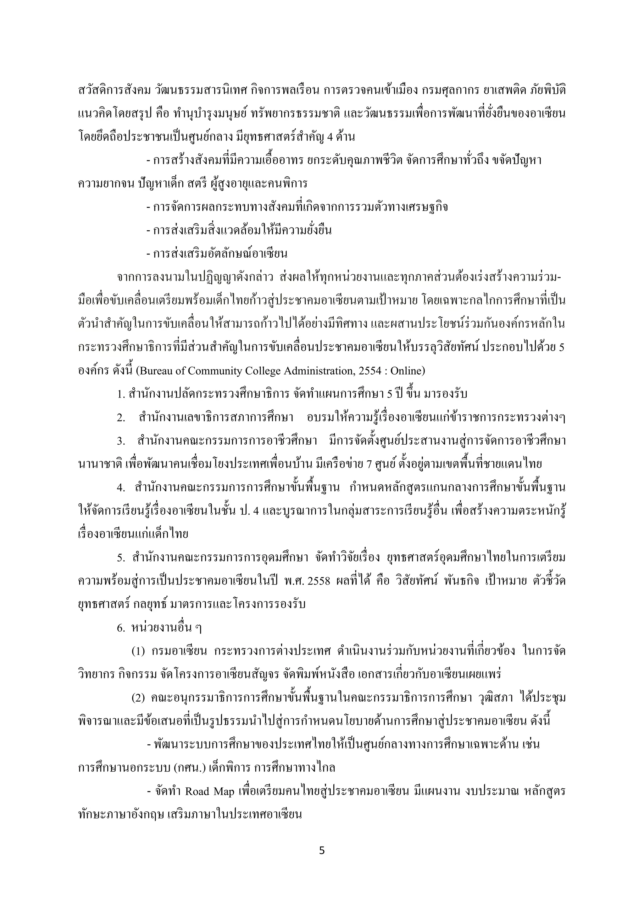 สวัสดิการสังคม วัฒนธรรมสารนิเทศ กิจการพลเรื อน การตรวจคนเข้าเมือง กรมศุลกากร ยาเสพติด ภัยพิบติ
ั
แนวคิดโดยสรุ ป คือ ทานุบารุ งมนุษย์ ทรัพยากรธรรมชาติ และวัฒนธรรมเพื่อการพัฒนาที่ยงยืนของอาเซี ยน
ั่
โดยยึดถือประชาชนเป็ นศูนย์กลาง มียทธศาสตร์สาคัญ 4 ด้าน
ุ
- การสร้างสังคมที่มีความเอื้ออาทร ยกระดับคุณภาพชีวต จัดการศึกษาทัวถึง ขจัดปั ญหา
ิ
่
ความยากจน ปัญหาเด็ก สตรี ผูสูงอายุและคนพิการ
้
- การจัดการผลกระทบทางสังคมที่เกิดจากการรวมตัวทางเศรษฐกิจ
- การส่ งเสริ มสิ่ งแวดล้อมให้มีความยังยืน
่
- การส่ งเสริ มอัตลักษณ์อาเซี ยน
จากการลงนามในปฏิญญาดังกล่าว ส่ งผลให้ทุกหน่วยงานและทุกภาคส่ วนต้องเร่ งสร้างความร่ วมมือเพื่อขับเคลื่อนเตรี ยมพร้อมเด็กไทยก้าวสู่ ประชาคมอาเซี ยนตามเป้ าหมาย โดยเฉพาะกลไกการศึกษาที่เป็ น
ตัวนาสาคัญในการขับเคลื่อนให้สามารถก้าวไปได้อย่างมีทิศทาง และผสานประโยชน์ร่วมกันองค์กรหลักใน
กระทรวงศึกษาธิการที่มีส่วนสาคัญในการขับเคลื่อนประชาคมอาเซี ยนให้บรรลุวสัยทัศน์ ประกอบไปด้วย 5
ิ
องค์กร ดังนี้ (Bureau of Community College Administration, 2554 : Online)
1. สานักงานปลัดกระทรวงศึกษาธิการ จัดทาแผนการศึกษา 5 ปี ขึ้น มารองรับ
2. สานักงานเลขาธิการสภาการศึกษา อบรมให้ความรู้เรื่ องอาเซี ยนแก่ขาราชการกระทรวงต่างๆ
้
3. สานักงานคณะกรรมการการอาชีวศึกษา มีการจัดตั้งศูนย์ประสานงานสู่ การจัดการอาชีวศึกษา
่
นานาชาติ เพื่อพัฒนาคนเชื่ อมโยงประเทศเพื่อนบ้าน มีเครื อข่าย 7 ศูนย์ ตั้งอยูตามเขตพื้นที่ชายแดนไทย
4. สานักงานคณะกรรมการการศึกษาขั้นพื้นฐาน กาหนดหลักสู ตรแกนกลางการศึกษาขั้นพื้นฐาน
ให้จดการเรี ยนรู ้เรื่ องอาเซี ยนในชั้น ป. 4 และบูรณาการในกลุ่มสาระการเรี ยนรู ้อื่น เพื่อสร้างความตระหนักรู้
ั
เรื่ องอาเซี ยนแก่แด็กไทย
5. สานักงานคณะกรรมการการอุดมศึกษา จัดทาวิจยเรื่ อง ยุทธศาสตร์อุดมศึกษาไทยในการเตรี ยม
ั
ความพร้อมสู่ การเป็ นประชาคมอาเซี ยนในปี พ.ศ. 2558 ผลที่ได้ คือ วิสัยทัศน์ พันธกิจ เป้ าหมาย ตัวชี้วด
ั
ยุทธศาสตร์ กลยุทธ์ มาตรการและโครงการรองรับ
6. หน่วยงานอื่น ๆ
(1) กรมอาเซียน กระทรวงการต่างประเทศ ดาเนินงานร่ วมกับหน่วยงานที่เกี่ยวข้อง ในการจัด
วิทยากร กิจกรรม จัดโครงการอาเซี ยนสัญจร จัดพิมพ์หนังสื อ เอกสารเกี่ยวกับอาเซี ยนเผยแพร่
(2) คณะอนุกรรมาธิ การการศึกษาขั้นพื้นฐานในคณะกรรมาธิ การการศึกษา วุฒิสภา ได้ประชุม
พิจารณาและมีขอเสนอที่เป็ นรู ปธรรมนาไปสู่ การกาหนดนโยบายด้านการศึกษาสู่ ประชาคมอาเซี ยน ดังนี้
้
- พัฒนาระบบการศึกษาของประเทศไทยให้เป็ นศูนย์กลางทางการศึกษาเฉพาะด้าน เช่น
การศึกษานอกระบบ (กศน.) เด็กพิการ การศึกษาทางไกล
- จัดทา Road Map เพื่อเตรี ยมคนไทยสู่ ประชาคมอาเซี ยน มีแผนงาน งบประมาณ หลักสู ตร
ทักษะภาษาอังกฤษ เสริ มภาษาในประเทศอาเซียน
5

 