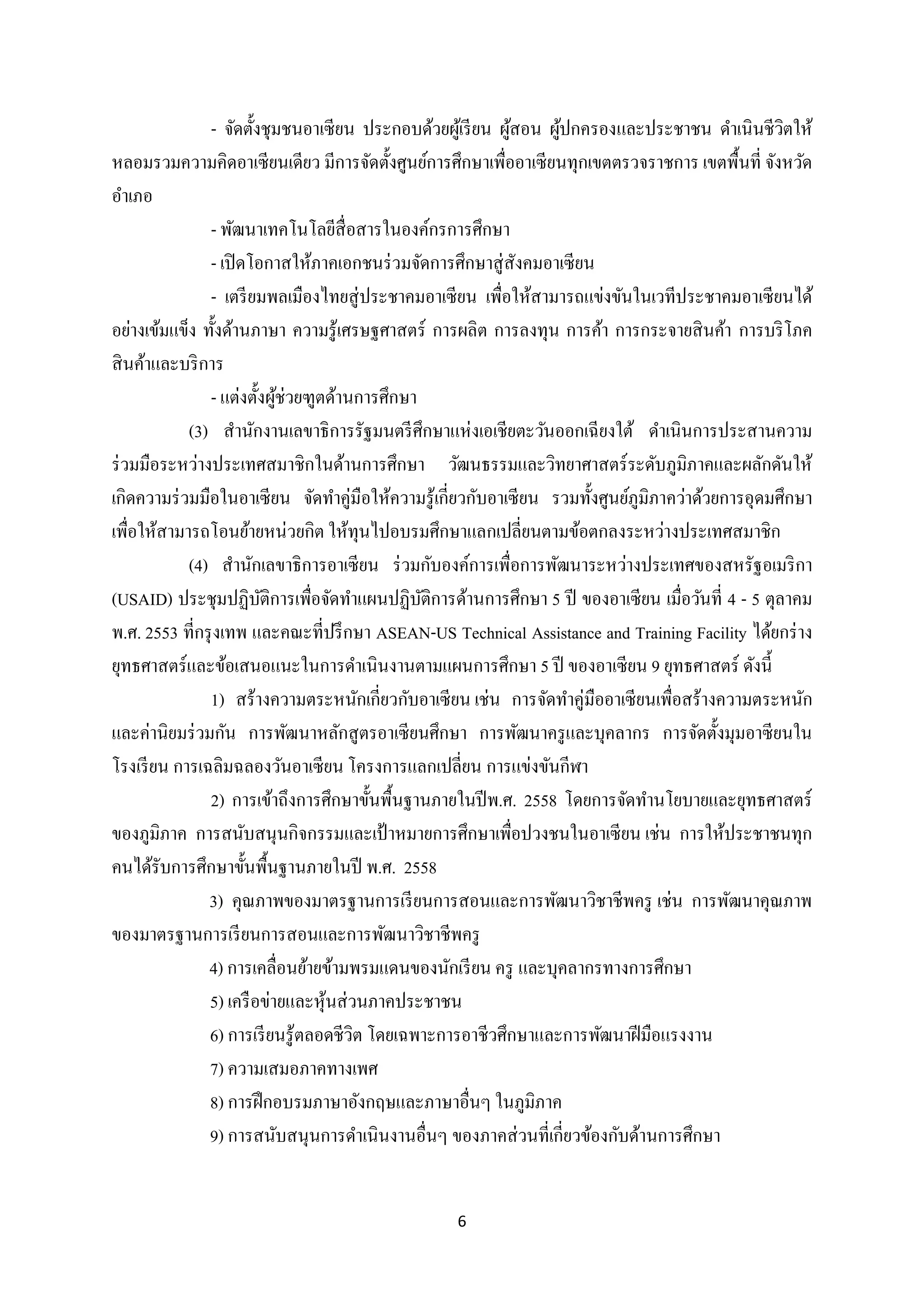 - จัดตั้งชุมชนอาเซี ยน ประกอบด้วยผูเ้ รี ยน ผูสอน ผูปกครองและประชาชน ดาเนินชีวตให้
้
้
ิ
หลอมรวมความคิดอาเซียนเดียว มีการจัดตั้งศูนย์การศึกษาเพื่ออาเซี ยนทุกเขตตรวจราชการ เขตพื้นที่ จังหวัด
อาเภอ
- พัฒนาเทคโนโลยีสื่อสารในองค์กรการศึกษา
- เปิ ดโอกาสให้ภาคเอกชนร่ วมจัดการศึกษาสู่ สังคมอาเซี ยน
- เตรี ยมพลเมืองไทยสู่ ประชาคมอาเซี ยน เพื่อให้สามารถแข่งขันในเวทีประชาคมอาเซี ยนได้
อย่างเข้มแข็ง ทั้งด้านภาษา ความรู้เศรษฐศาสตร์ การผลิต การลงทุน การค้า การกระจายสิ นค้า การบริ โภค
สิ นค้าและบริ การ
- แต่งตั้งผูช่วยฑูตด้านการศึกษา
้
(3) สานักงานเลขาธิ การรัฐมนตรี ศึกษาแห่งเอเชียตะวันออกเฉี ยงใต้ ดาเนินการประสานความ
ร่ วมมือระหว่างประเทศสมาชิกในด้านการศึกษา วัฒนธรรมและวิทยาศาสตร์ ระดับภูมิภาคและผลักดันให้
เกิดความร่ วมมือในอาเซี ยน จัดทาคู่มือให้ความรู ้เกี่ยวกับอาเซี ยน รวมทั้งศูนย์ภูมิภาคว่าด้วยการอุดมศึกษา
เพื่อให้สามารถโอนย้ายหน่วยกิต ให้ทุนไปอบรมศึกษาแลกเปลี่ยนตามข้อตกลงระหว่างประเทศสมาชิก
(4) สานักเลขาธิ การอาเซี ยน ร่ วมกับองค์การเพื่อการพัฒนาระหว่างประเทศของสหรัฐอเมริ กา
(USAID) ประชุมปฏิบติการเพื่อจัดทาแผนปฏิบติการด้านการศึกษา 5 ปี ของอาเซียน เมื่อวันที่ 4 - 5 ตุลาคม
ั
ั
พ.ศ. 2553 ที่กรุ งเทพ และคณะที่ปรึ กษา ASEAN-US Technical Assistance and Training Facility ได้ยกร่ าง
ยุทธศาสตร์และข้อเสนอแนะในการดาเนินงานตามแผนการศึกษา 5 ปี ของอาเซียน 9 ยุทธศาสตร์ ดังนี้
1) สร้างความตระหนักเกี่ยวกับอาเซี ยน เช่น การจัดทาคู่มืออาเซี ยนเพื่อสร้างความตระหนัก
และค่านิยมร่ วมกัน การพัฒนาหลักสู ตรอาเซี ยนศึกษา การพัฒนาครู และบุคลากร การจัดตั้งมุมอาซี ยนใน
โรงเรี ยน การเฉลิมฉลองวันอาเซียน โครงการแลกเปลี่ยน การแข่งขันกีฬา
2) การเข้าถึงการศึกษาขั้นพื้นฐานภายในปี พ.ศ. 2558 โดยการจัดทานโยบายและยุทธศาสตร์
ของภูมิภาค การสนับสนุนกิจกรรมและเป้ าหมายการศึกษาเพื่อปวงชนในอาเซี ยน เช่น การให้ประชาชนทุก
คนได้รับการศึกษาขั้นพื้นฐานภายในปี พ.ศ. 2558
3) คุณภาพของมาตรฐานการเรี ยนการสอนและการพัฒนาวิชาชีพครู เช่น การพัฒนาคุณภาพ
ของมาตรฐานการเรี ยนการสอนและการพัฒนาวิชาชีพครู
4) การเคลื่อนย้ายข้ามพรมแดนของนักเรี ยน ครู และบุคลากรทางการศึกษา
5) เครื อข่ายและหุ นส่ วนภาคประชาชน
้
6) การเรี ยนรู้ตลอดชีวิต โดยเฉพาะการอาชีวศึกษาและการพัฒนาฝี มือแรงงาน
7) ความเสมอภาคทางเพศ
8) การฝึ กอบรมภาษาอังกฤษและภาษาอื่นๆ ในภูมิภาค
9) การสนับสนุนการดาเนินงานอื่นๆ ของภาคส่ วนที่เกี่ยวข้องกับด้านการศึกษา

6

 