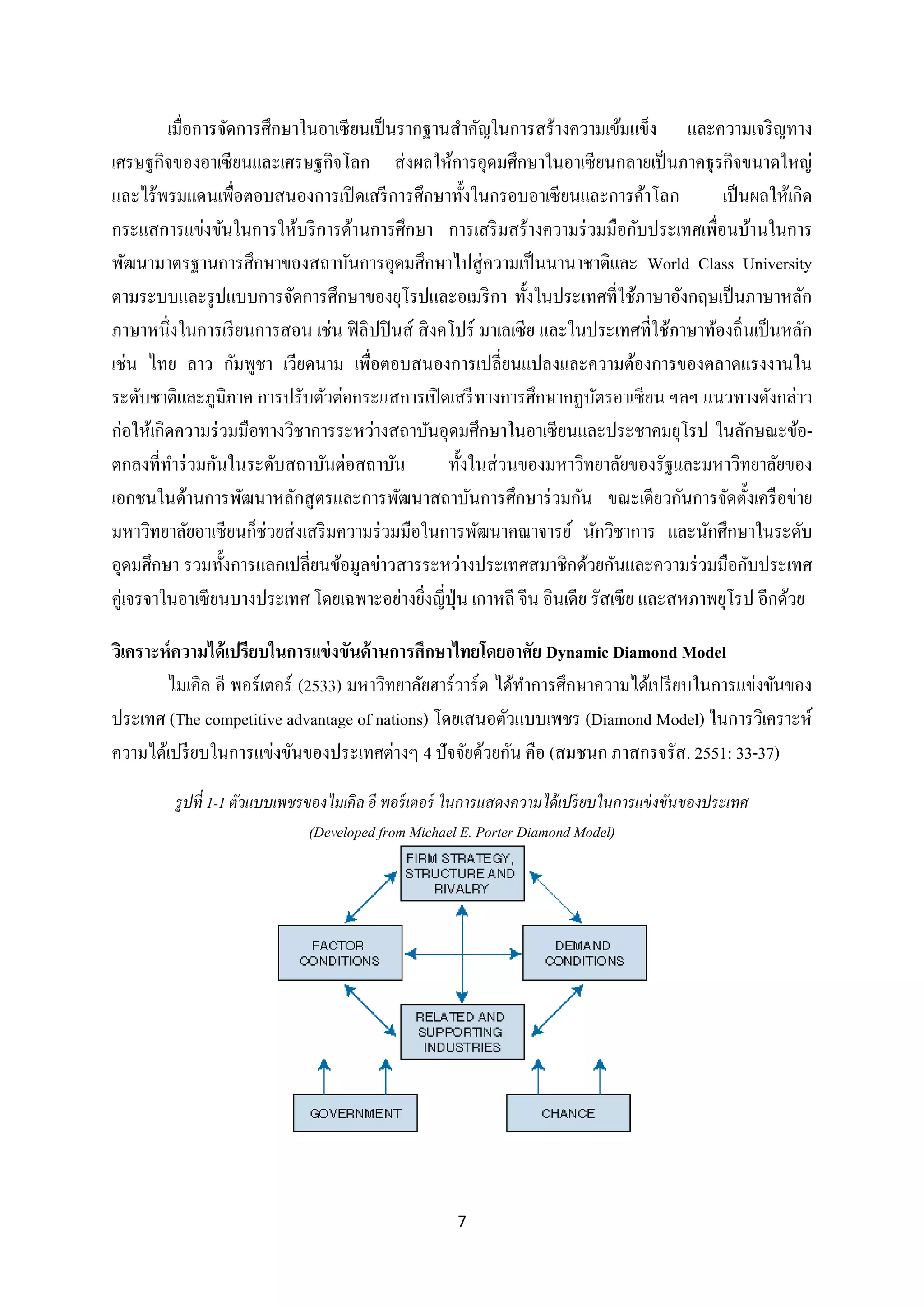 เมื่อการจัดการศึกษาในอาเซี ยนเป็ นรากฐานสาคัญในการสร้างความเข้มแข็ง และความเจริ ญทาง
เศรษฐกิจของอาเซี ยนและเศรษฐกิจโลก ส่ งผลให้การอุดมศึกษาในอาเซียนกลายเป็ นภาคธุ รกิจขนาดใหญ่
และไร้พรมแดนเพื่อตอบสนองการเปิ ดเสรี การศึกษาทั้งในกรอบอาเซี ยนและการค้าโลก
เป็ นผลให้เกิด
กระแสการแข่งขันในการให้บริ การด้านการศึกษา การเสริ มสร้างความร่ วมมือกับประเทศเพื่อนบ้านในการ
พัฒนามาตรฐานการศึกษาของสถาบันการอุดมศึกษาไปสู่ ความเป็ นนานาชาติและ World Class University
ตามระบบและรู ปแบบการจัดการศึกษาของยุโรปและอเมริ กา ทั้งในประเทศที่ใช้ภาษาอังกฤษเป็ นภาษาหลัก
ภาษาหนึ่งในการเรี ยนการสอน เช่น ฟิ ลิปปิ นส์ สิ งคโปร์ มาเลเซี ย และในประเทศที่ใช้ภาษาท้องถิ่นเป็ นหลัก
เช่น ไทย ลาว กัมพูชา เวียดนาม เพื่อตอบสนองการเปลี่ยนแปลงและความต้องการของตลาดแรงงานใน
ระดับชาติและภูมิภาค การปรับตัวต่อกระแสการเปิ ดเสรี ทางการศึกษากฏบัตรอาเซียน ฯลฯ แนวทางดังกล่าว
ก่อให้เกิดความร่ วมมือทางวิชาการระหว่างสถาบันอุดมศึกษาในอาเซี ยนและประชาคมยุโรป ในลักษณะข้อตกลงที่ทาร่ วมกันในระดับสถาบันต่อสถาบัน
ทั้งในส่ วนของมหาวิทยาลัยของรัฐและมหาวิทยาลัยของ
เอกชนในด้านการพัฒนาหลักสู ตรและการพัฒนาสถาบันการศึกษาร่ วมกัน ขณะเดียวกันการจัดตั้งเครื อข่าย
มหาวิทยาลัยอาเซียนก็ช่วยส่ งเสริ มความร่ วมมือในการพัฒนาคณาจารย์ นักวิชาการ และนักศึกษาในระดับ
อุดมศึกษา รวมทั้งการแลกเปลี่ยนข้อมูลข่าวสารระหว่างประเทศสมาชิกด้วยกันและความร่ วมมือกับประเทศ
คู่เจรจาในอาเซี ยนบางประเทศ โดยเฉพาะอย่างยิงญี่ปุ่น เกาหลี จีน อินเดีย รัสเซีย และสหภาพยุโรป อีกด้วย
่
วิเคราะห์ ความได้ เปรียบในการแข่ งขันด้ านการศึกษาไทยโดยอาศัย Dynamic Diamond Model
ไมเคิล อี พอร์ เตอร์ (2533) มหาวิทยาลัยฮาร์ วาร์ด ได้ทาการศึกษาความได้เปรี ยบในการแข่งขันของ
ประเทศ (The competitive advantage of nations) โดยเสนอตัวแบบเพชร (Diamond Model) ในการวิเคราะห์
ความได้เปรี ยบในการแข่งขันของประเทศต่างๆ 4 ปั จจัยด้วยกัน คือ (สมชนก ภาสกรจรัส. 2551: 33-37)
รู ปที่ 1-1 ตัวแบบเพชรของไมเคิล อี พอร์ เตอร์ ในการแสดงความได้ เปรี ยบในการแข่ งขันของประเทศ
(Developed from Michael E. Porter Diamond Model)

7

 