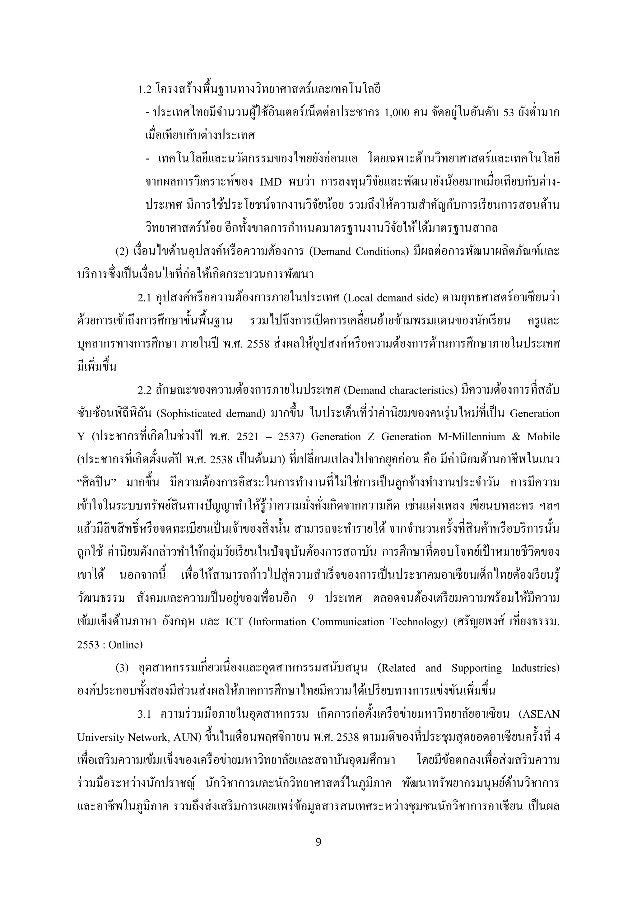 1.2 โครงสร้างพื้นฐานทางวิทยาศาสตร์ และเทคโนโลยี
่
- ประเทศไทยมีจานวนผูใช้อินเตอร์ เน็ตต่อประชากร 1,000 คน จัดอยูในอันดับ 53 ยังต่ามาก
้
เมื่อเทียบกับต่างประเทศ
- เทคโนโลยีและนวัตกรรมของไทยยังอ่อนแอ โดยเฉพาะด้านวิทยาศาสตร์ และเทคโนโลยี
จากผลการวิเคราะห์ของ IMD พบว่า การลงทุนวิจยและพัฒนายังน้อยมากเมื่อเทียบกับต่างั
ประเทศ มีการใช้ประโยชน์จากงานวิจยน้อย รวมถึงให้ความสาคัญกับการเรี ยนการสอนด้าน
ั
วิทยาศาสตร์ นอย อีกทั้งขาดการกาหนดมาตรฐานงานวิจยให้ได้มาตรฐานสากล
้
ั
(2) เงื่อนไขด้านอุปสงค์หรื อความต้องการ (Demand Conditions) มีผลต่อการพัฒนาผลิตภัณฑ์และ
บริ การซึ่ งเป็ นเงื่อนไขที่ก่อให้เกิดกระบวนการพัฒนา
2.1 อุปสงค์หรื อความต้องการภายในประเทศ (Local demand side) ตามยุทธศาสตร์อาเซี ยนว่า
ด้วยการเข้าถึงการศึกษาขั้นพื้นฐาน รวมไปถึงการเปิ ดการเคลื่ยนย้ายข้ามพรมแดนของนักเรี ยน ครู และ
บุคลากรทางการศึกษา ภายในปี พ.ศ. 2558 ส่ งผลให้อุปสงค์หรื อความต้องการด้านการศึกษาภายในประเทศ
มีเพิ่มขึ้น
2.2 ลักษณะของความต้องการภายในประเทศ (Demand characteristics) มีความต้องการที่สลับ
่
ซับซ้อนพิถีพิถน (Sophisticated demand) มากขึ้น ในประเด็นที่วาค่านิยมของคนรุ่ นใหม่ที่เป็ น Generation
ั
Y (ประชากรที่เกิดในช่วงปี พ.ศ. 2521 – 2537) Generation Z Generation M-Millennium & Mobile
(ประชากรที่เกิดตั้งแต่ปี พ.ศ. 2538 เป็ นต้นมา) ที่เปลี่ยนแปลงไปจากยุคก่อน คือ มีค่านิยมด้านอาชีพในแนว
“ศิลปิ น” มากขึ้น มีความต้องการอิสระในการทางานที่ไม่ใช่การเป็ นลูกจ้างทางานประจาวัน การมีความ
่
เข้าใจในระบบทรัพย์สินทางปั ญญาทาให้รู้วาความมังคังเกิดจากความคิด เช่นแต่งเพลง เขียนบทละคร ฯลฯ
่ ่
แล้วมีลิขสิ ทธิ์ หรื อจดทะเบียนเป็ นเจ้าของสิ่ งนั้น สามารถจะทารายได้ จากจานวนครั้งที่สินค้าหรื อบริ การนั้น
ถูกใช้ ค่านิยมดังกล่าวทาให้กลุ่มวัยเรี ยนในปั จจุบนต้องการสถาบัน การศึกษาที่ตอบโจทย์เป้ าหมายชีวตของ
ั
ิ
เขาได้ นอกจากนี้ เพื่อให้สามารถก้าวไปสู่ ความสาเร็ จของการเป็ นประชาคมอาเซี ยนเด็กไทยต้องเรี ยนรู ้
่
วัฒนธรรม สังคมและความเป็ นอยูของเพื่อนอีก 9 ประเทศ ตลอดจนต้องเตรี ยมความพร้อมให้มีความ
เข้มแข็งด้านภาษา อังกฤษ และ ICT (Information Communication Technology) (ศรัญยพงศ์ เที่ยงธรรม.
2553 : Online)
(3) อุตสาหกรรมเกี่ยวเนื่องและอุตสาหกรรมสนับสนุน (Related and Supporting Industries)
องค์ประกอบทั้งสองมีส่วนส่ งผลให้ภาคการศึกษาไทยมีความได้เปรี ยบทางการแข่งขันเพิ่มขึ้น
3.1 ความร่ วมมือภายในอุตสาหกรรม เกิดการก่อตั้งเครื อข่ายมหาวิทยาลัยอาเซี ยน (ASEAN
University Network, AUN) ขึ้นในเดือนพฤศจิกายน พ.ศ. 2538 ตามมติของที่ประชุมสุ ดยอดอาเซี ยนครั้งที่ 4
เพื่อเสริ มความเข้มแข็งของเครื อข่ายมหาวิทยาลัยและสถาบันอุดมศึกษา โดยมีขอตกลงเพื่อส่ งเสริ มความ
้
ร่ วมมือระหว่างนักปราชญ์ นักวิชาการและนักวิทยาศาสตร์ในภูมิภาค พัฒนาทรัพยากรมนุษย์ดานวิชาการ
้
และอาชีพในภูมิภาค รวมถึงส่ งเสริ มการเผยแพร่ ขอมูลสารสนเทศระหว่างชุมชนนักวิชาการอาเซี ยน เป็ นผล
้
9

 