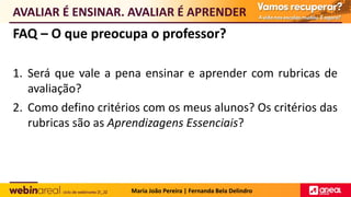 FAQ – O que preocupa o professor?
1. Será que vale a pena ensinar e aprender com rubricas de
avaliação?
2. Como defino critérios com os meus alunos? Os critérios das
rubricas são as Aprendizagens Essenciais?
AVALIAR É ENSINAR. AVALIAR É APRENDER
Maria João Pereira | Fernanda Bela Delindro
 