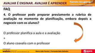 FAQ
4. O professor pode preparar previamente a rubrica de
avaliação no momento de planificação, embora depois a
negoceie com os alunos?
O professor planifica a aula e a avaliação
+
O aluno coavalia com o professor
AVALIAR É ENSINAR. AVALIAR É APRENDER
Maria João Pereira | Fernanda Bela Delindro
 