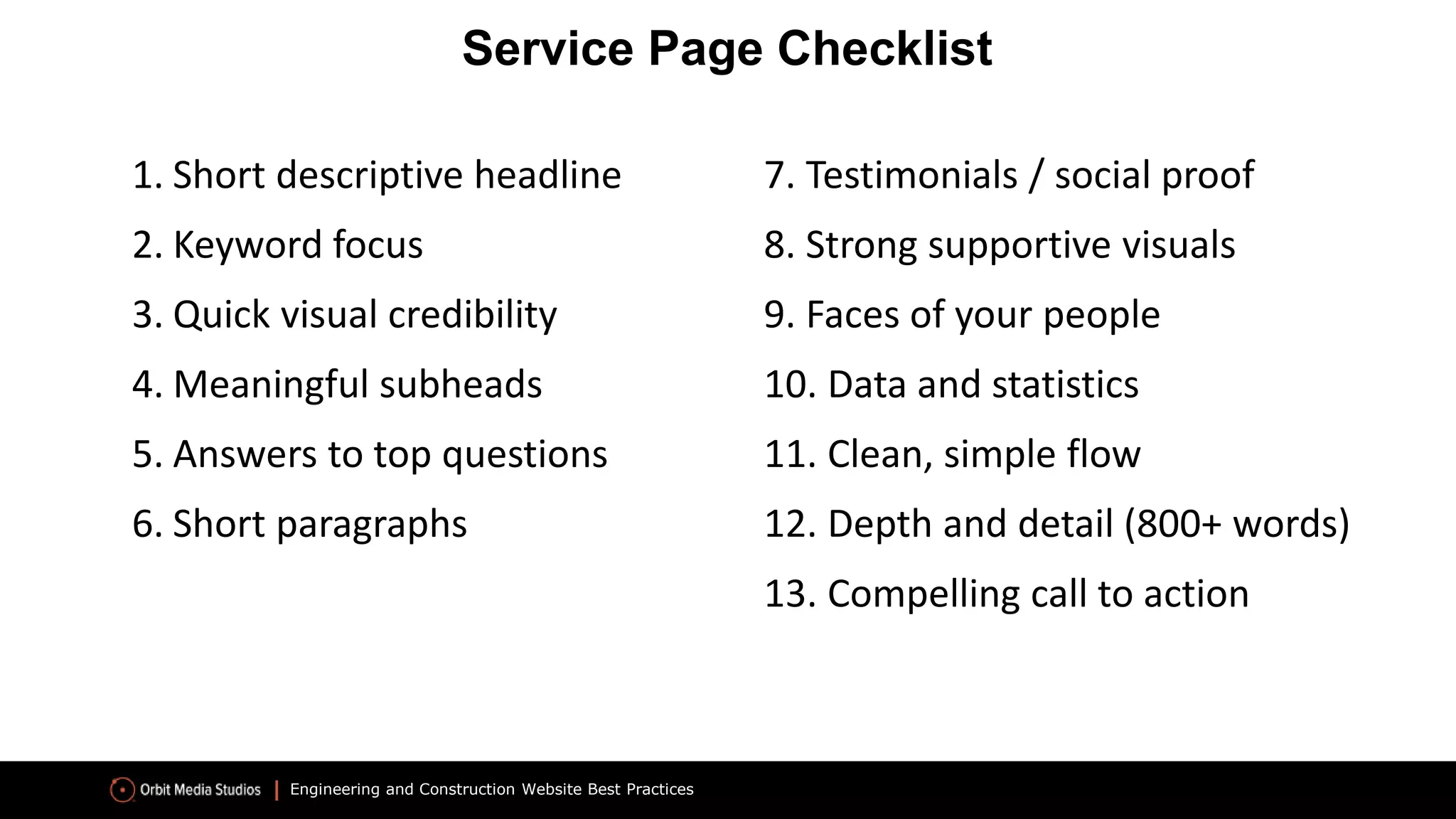Engineering and Construction Website Best Practices
1. Short descriptive headline
2. Keyword focus
3. Quick visual credibility
4. Meaningful subheads
5. Answers to top questions
6. Short paragraphs
Service Page Checklist
7. Testimonials / social proof
8. Strong supportive visuals
9. Faces of your people
10. Data and statistics
11. Clean, simple flow
12. Depth and detail (800+ words)
13. Compelling call to action
 