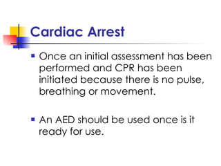 Cardiac Arrest Once an initial assessment has been performed and CPR has been initiated because there is no pulse, breathing or movement.  An AED should be used once is it ready for use. 