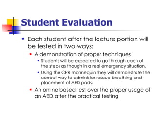 Student Evaluation Each student after the lecture portion will be tested in two ways: A demonstration of proper techniques Students will be expected to go through each of the steps as though in a real emergency situation. Using the CPR mannequin they will demonstrate the correct way to administer rescue breathing and placement of AED pads. An online based test over the proper usage of an AED after the practical testing 