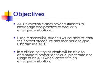 Objectives AED instruction classes provide students to knowledge and practice to deal with emergency situations. Using mannequins, students will be able to learn  the correct procedure and technique to give CPR and use AED.  In a clinical setting, students will be able to demonstrate proper technique, procedure and usage of an AED when faced with an emergency situation. 