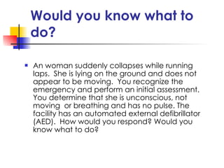 Would you know what to do? An woman suddenly collapses while running laps.  She is lying on the ground and does not appear to be moving.  You recognize the emergency and perform an initial assessment.  You determine that she is unconscious, not moving  or breathing and has no pulse. The facility has an automated external defibrillator (AED).  How would you respond? Would you know what to do? 