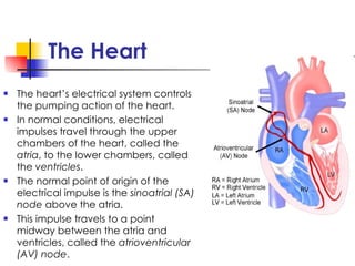 The Heart The heart’s electrical system controls the pumping action of the heart. In normal conditions, electrical impulses travel through the upper chambers of the heart, called the  atria , to the lower chambers, called the  ventricles . The normal point of origin of the electrical impulse is the  sinoatrial (SA) node  above the atria. This impulse travels to a point midway between the atria and ventricles, called the  atrioventricular (AV) node . 