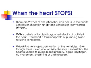 When the heart STOPS! There are 2 types of disruption that can occur to the heart;  ventricular fibrillation ( V-fib )  and  ventricular tachycardia ( V-tach ). V-fib  is a state of totally disorganized electrical activity in the heart.  The heart is thus incapable of pumping blood resulting in no pulse. V-tach  is a very rapid contraction of the ventricles.  Even though there is electrical activity, the rate is so fast that the heart is unable to pump blood properly, again resulting in no movement, breathing or and no pulse. 