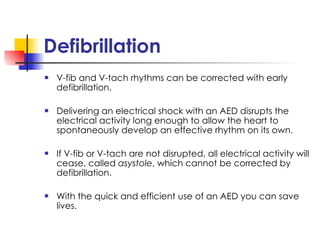 Defibrillation  V-fib and V-tach rhythms can be corrected with early defibrillation. Delivering an electrical shock with an AED disrupts the electrical activity long enough to allow the heart to spontaneously develop an effective rhythm on its own. If V-fib or V-tach are not disrupted, all electrical activity will cease, called  asystole , which cannot be corrected by defibrillation. With the quick and efficient use of an AED you can save lives. 