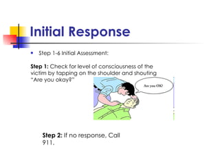Initial Response Step 1-6 Initial Assessment: Step 1:  Check for level of consciousness of the  victim by tapping on the shoulder and shouting  “ Are you okay?” Step 2:  If no response, Call 911. 