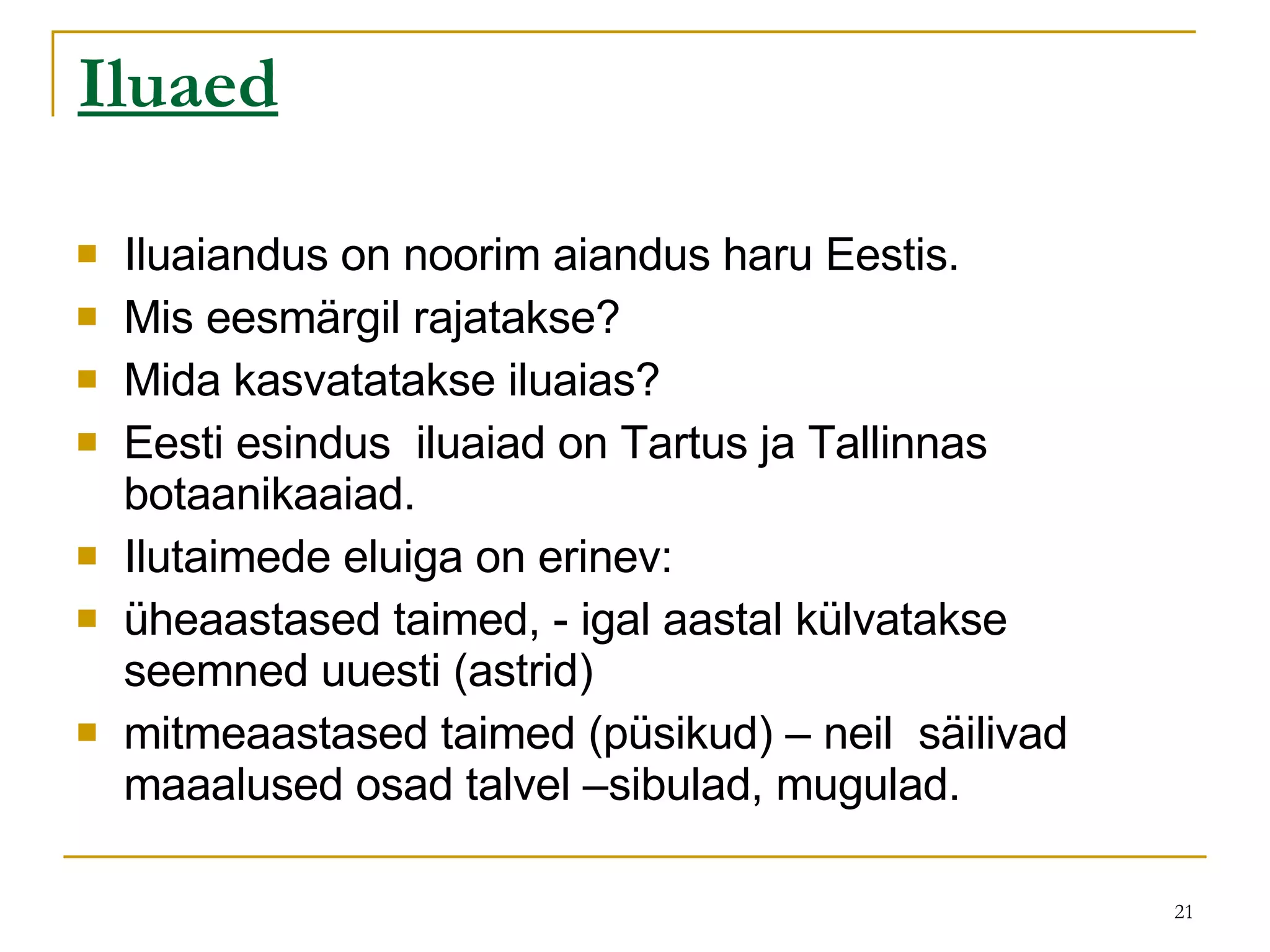 Iluaed   Iluaiandus on noorim aiandus haru Eestis.  Mis eesmärgil rajatakse? Mida kasvatatakse iluaias? Eesti esindus  iluaiad on Tartus ja Tallinnas botaanikaaiad.  Ilutaimede eluiga on erinev:  üheaastased taimed, - igal aastal külvatakse seemned uuesti (astrid) mitmeaastased taimed (püsikud) – neil  säilivad maaalused osad talvel –sibulad, mugulad. 