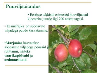 Puuviljaaiandus Eestisse tekkisid esimesed puuviljaaiad kloostrite juurde ligi 700 aastat tagasi.  Eesmärgiks  on söödavate viljadega puude kasvatamine. Marjaaias  kasvatakse söödavate viljadega põõsaid ja rohttaimi, näiteks  vaarikapõõsaid  ja  aedmaasikaid . 