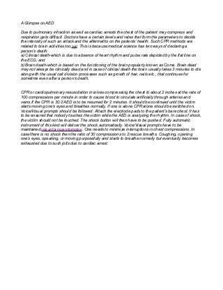 A Glimpse on AED
Due to pulmonary infraction as well as cardiac arrests the chest of the patient may compress and
respiration gets difficult. Doctors have a certain levels and rates that form the parameters to decide
the intensity of such an attack and the aftermaths on the patients’ health. Such CPR methods are
related to brain activities too.aed This is because medical science has two ways of declaring a
person’s death:
a) Clinical death-which is due to absence of heart rhythm and pulse rate depicted by the flat line on
the ECG; and
b) Brain death-which is based on the functioning of the brain popularly known as Coma. Brain dead
may not always be clinically dead and in case of clinical death the brain usually takes 3 minutes to die
along with the usual cell division processes such as growth of hair, nails etc., that continues for
sometime even after a person’s death.
CPR or cardiopulmonary resuscitation involves compressing the chest to about 2 inches at the rate of
100 compressions per minute in order to cause blood to circulate artificially through arteries and
veins.If the CPR is 30:2 AED is to be resumed for 2 minutes. It should be continued until the victim
starts moving one’s eyes and breathes normally. If one is alone CPR alone should be switched on.
Voice/Visual prompts should be followed. Attach the electrode pads to the patient’s bare chest. It has
to be ensured that nobody touches the victim while the AED is analyzing the rhythm. In case of shock,
the victim should not be touched. The shock button will then have to be pushed. Fully automatic
instrument of this kind will deliver the shock automatically. Voice/Visual prompts have to be
maintained.visit url for more information One needs to minimize interruptions in chest compressions. In
case there is no shock then the ratio of 30 compressions to 2 rescue breaths. Coughing, opening
one’s eyes, speaking, or moving purposefully and starts to breathe normally but eventually becomes
exhausted due to such jolts due to cardiac arrest.
 