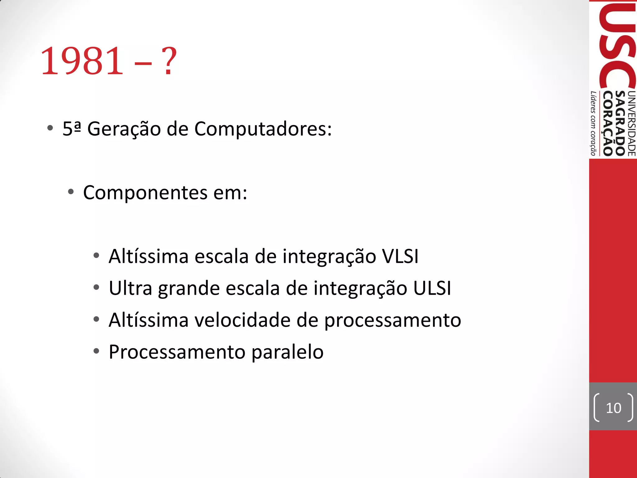 1981 – ?
• 5ª Geração de Computadores:

  • Componentes em:

    •   Altíssima escala de integração VLSI
    •   Ultra grande escala de integração ULSI
    •   Altíssima velocidade de processamento
    •   Processamento paralelo

                                                 10
 