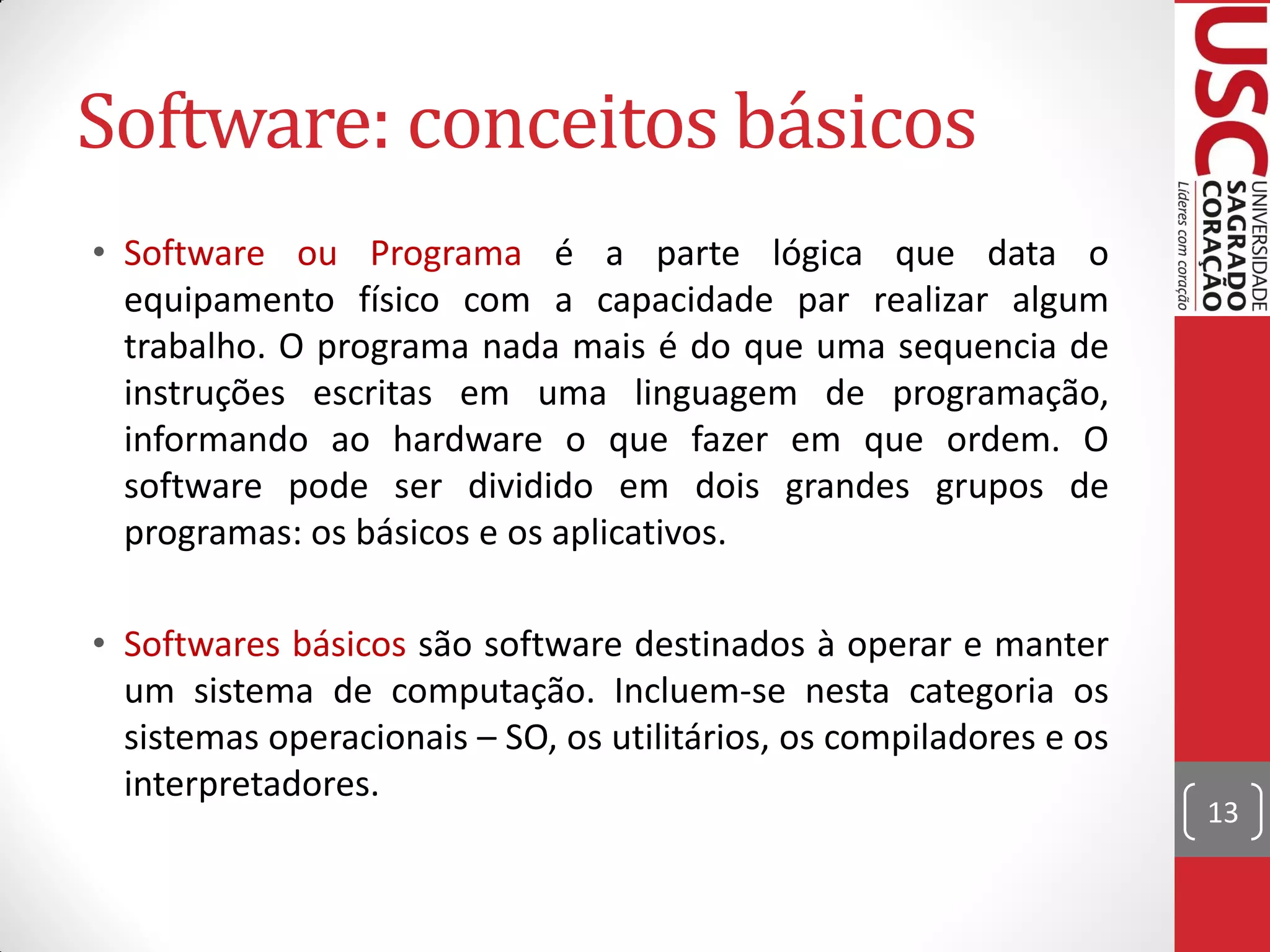 Software: conceitos básicos
• Software ou Programa é a parte lógica que data o
  equipamento físico com a capacidade par realizar algum
  trabalho. O programa nada mais é do que uma sequencia de
  instruções escritas em uma linguagem de programação,
  informando ao hardware o que fazer em que ordem. O
  software pode ser dividido em dois grandes grupos de
  programas: os básicos e os aplicativos.

• Softwares básicos são software destinados à operar e manter
  um sistema de computação. Incluem-se nesta categoria os
  sistemas operacionais – SO, os utilitários, os compiladores e os
  interpretadores.
                                                                     13
 