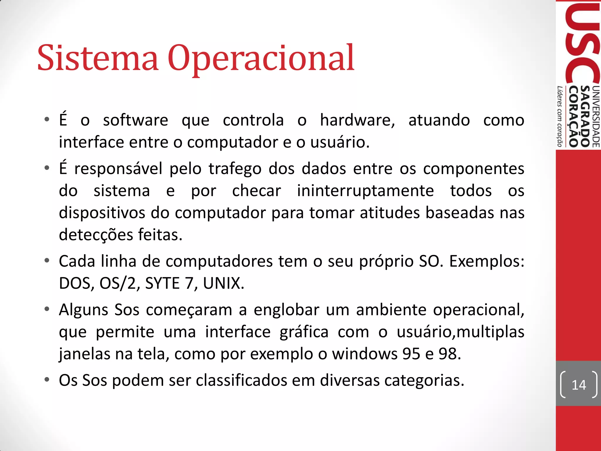 Sistema Operacional
• É o software que controla o hardware, atuando como
  interface entre o computador e o usuário.
• É responsável pelo trafego dos dados entre os componentes
  do sistema e por checar ininterruptamente todos os
  dispositivos do computador para tomar atitudes baseadas nas
  detecções feitas.
• Cada linha de computadores tem o seu próprio SO. Exemplos:
  DOS, OS/2, SYTE 7, UNIX.
• Alguns Sos começaram a englobar um ambiente operacional,
  que permite uma interface gráfica com o usuário,multiplas
  janelas na tela, como por exemplo o windows 95 e 98.
• Os Sos podem ser classificados em diversas categorias.        14
 