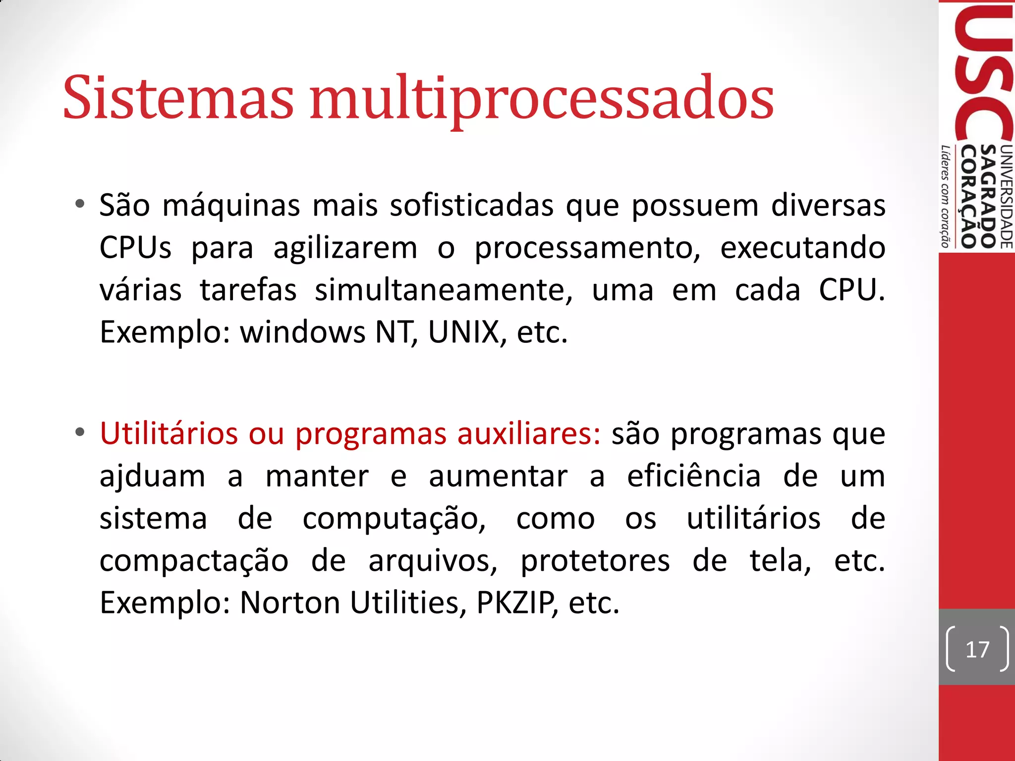 Sistemas multiprocessados
• São máquinas mais sofisticadas que possuem diversas
  CPUs para agilizarem o processamento, executando
  várias tarefas simultaneamente, uma em cada CPU.
  Exemplo: windows NT, UNIX, etc.

• Utilitários ou programas auxiliares: são programas que
  ajduam a manter e aumentar a eficiência de um
  sistema de computação, como os utilitários de
  compactação de arquivos, protetores de tela, etc.
  Exemplo: Norton Utilities, PKZIP, etc.
                                                           17
 