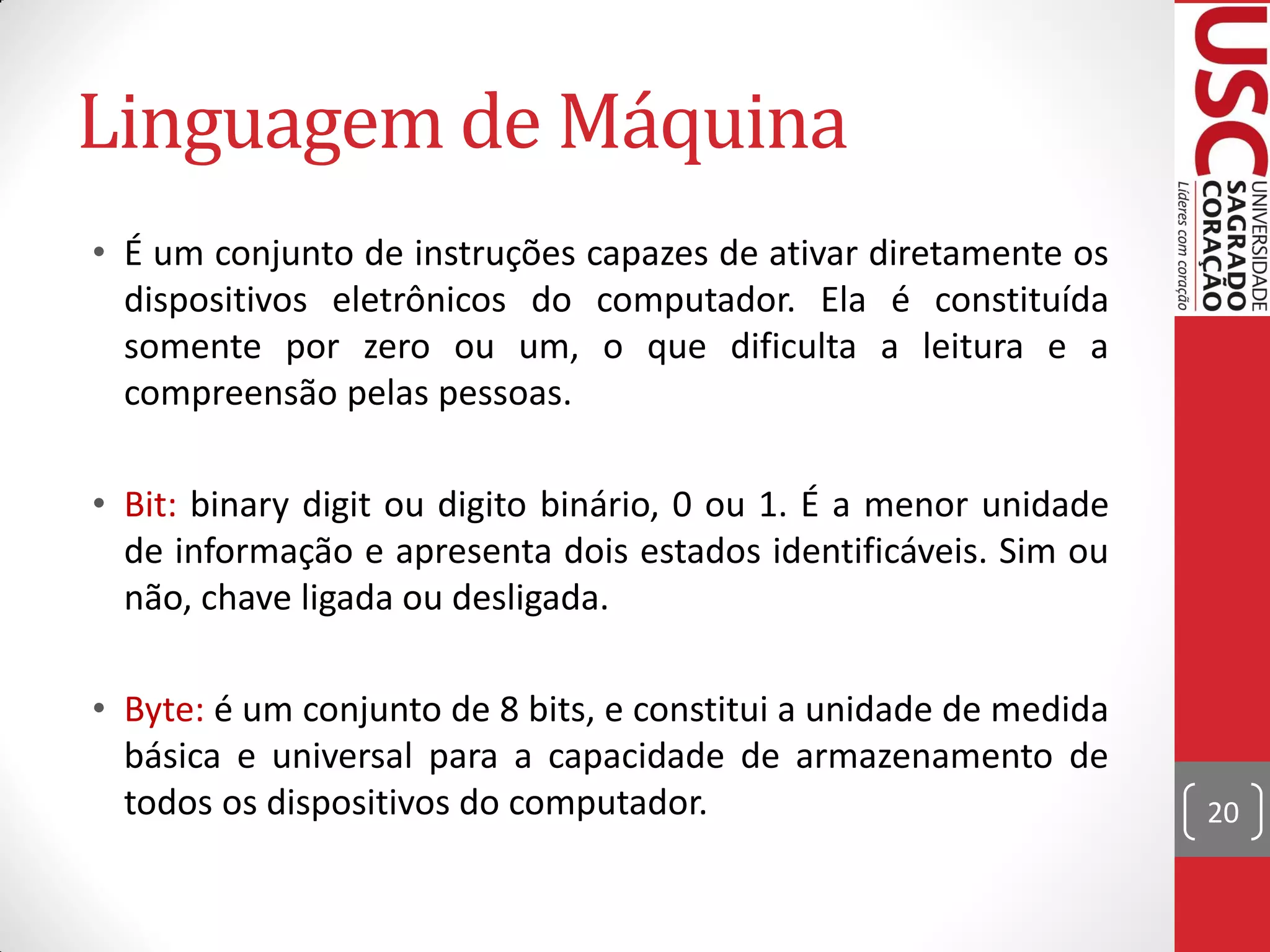 Linguagem de Máquina
• É um conjunto de instruções capazes de ativar diretamente os
  dispositivos eletrônicos do computador. Ela é constituída
  somente por zero ou um, o que dificulta a leitura e a
  compreensão pelas pessoas.

• Bit: binary digit ou digito binário, 0 ou 1. É a menor unidade
  de informação e apresenta dois estados identificáveis. Sim ou
  não, chave ligada ou desligada.

• Byte: é um conjunto de 8 bits, e constitui a unidade de medida
  básica e universal para a capacidade de armazenamento de
  todos os dispositivos do computador.                             20
 