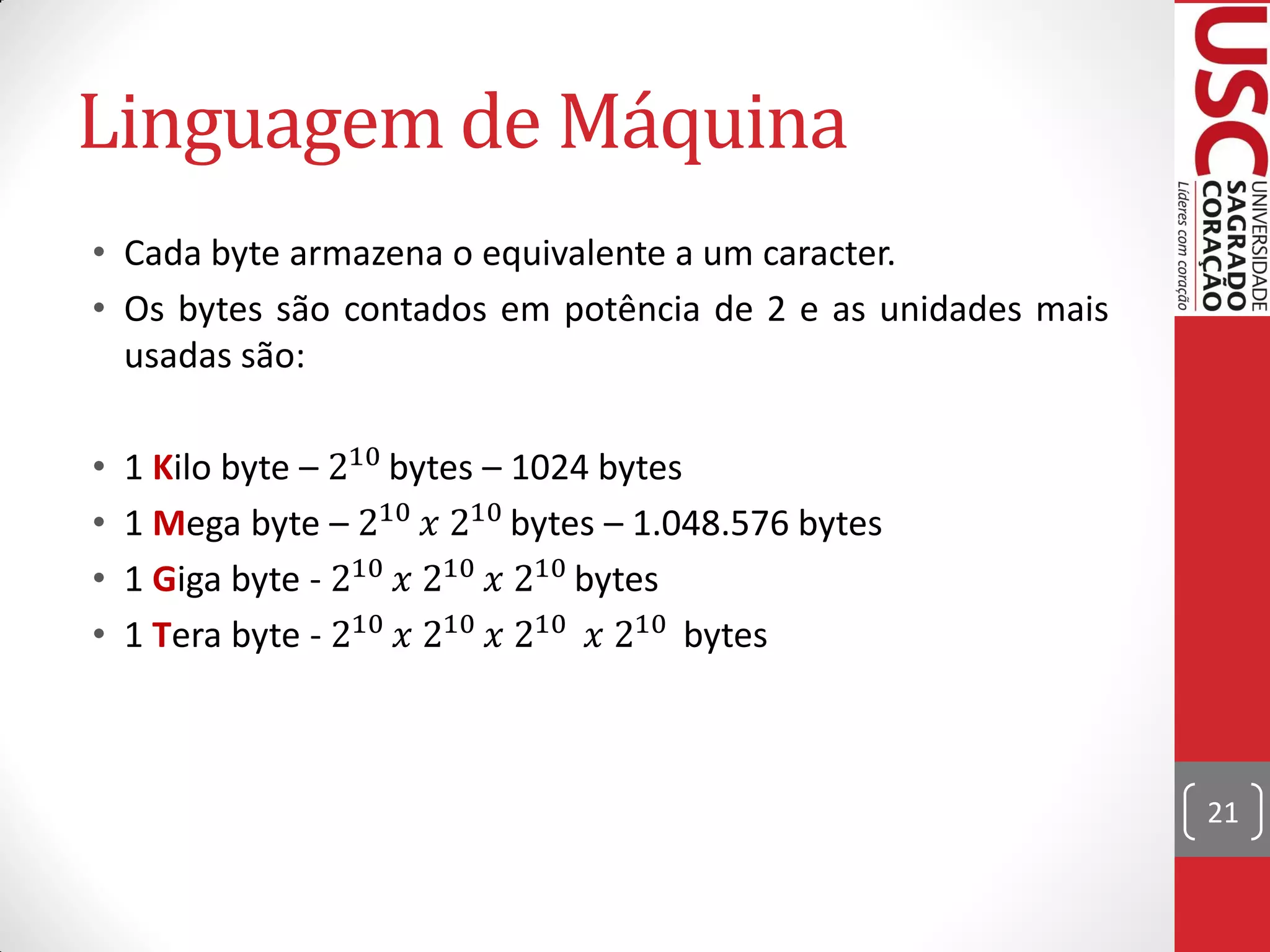 Linguagem de Máquina
• Cada byte armazena o equivalente a um caracter.
• Os bytes são contados em potência de 2 e as unidades mais
  usadas são:

•   1 Kilo byte – 210 bytes – 1024 bytes
•   1 Mega byte – 210  210 bytes – 1.048.576 bytes
•   1 Giga byte - 210  210  210 bytes
•   1 Tera byte - 210  210  210  210 bytes



                                                              21
 