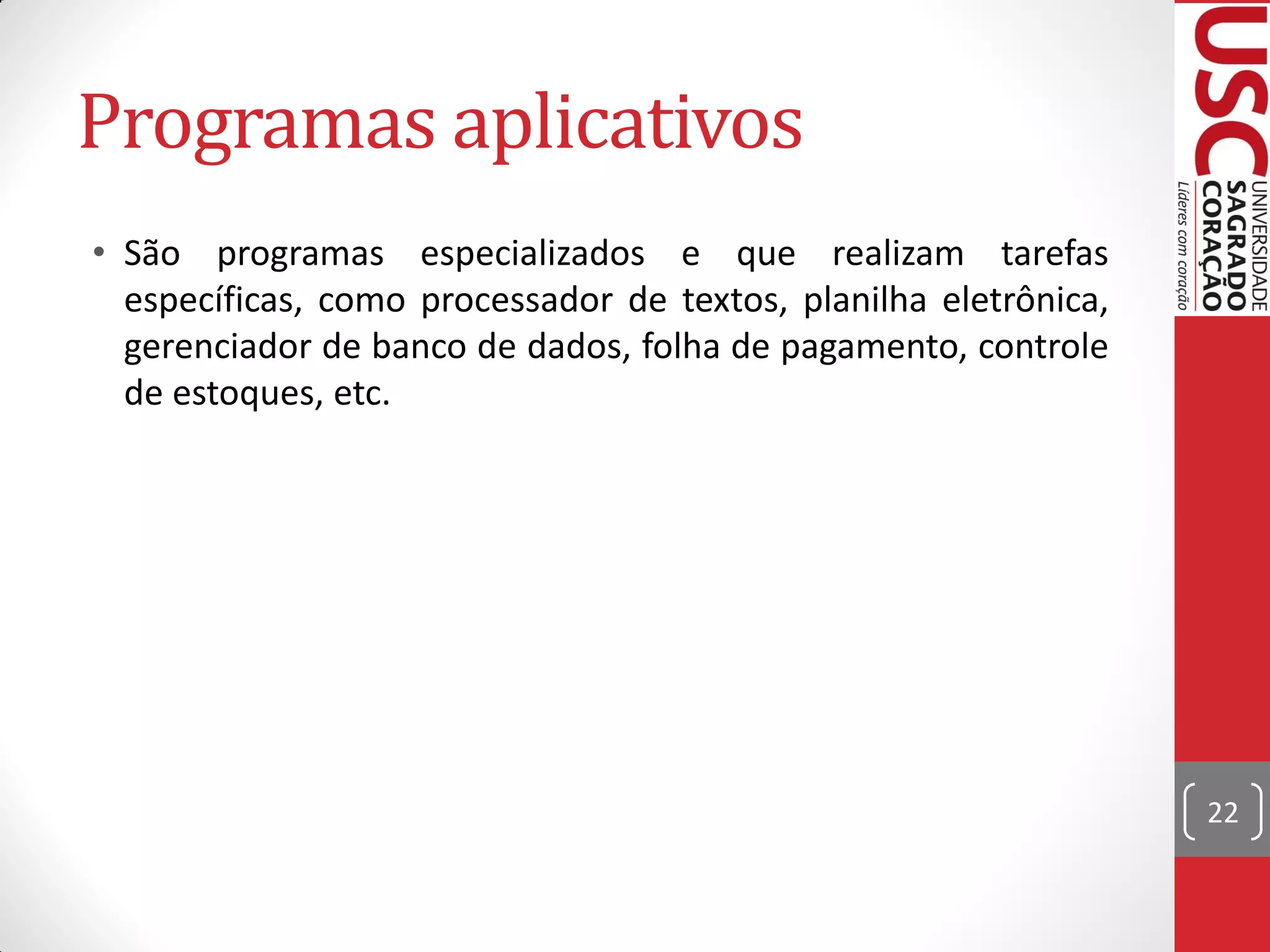 Programas aplicativos
• São programas especializados e que realizam tarefas
  específicas, como processador de textos, planilha eletrônica,
  gerenciador de banco de dados, folha de pagamento, controle
  de estoques, etc.




                                                                  22
 