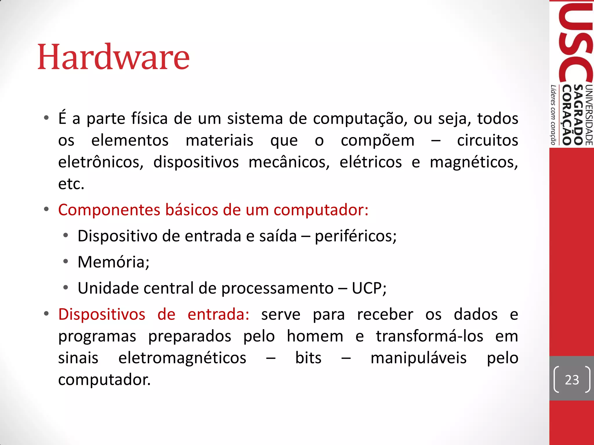 Hardware
• É a parte física de um sistema de computação, ou seja, todos
  os elementos materiais que o compõem – circuitos
  eletrônicos, dispositivos mecânicos, elétricos e magnéticos,
  etc.
• Componentes básicos de um computador:
   • Dispositivo de entrada e saída – periféricos;
   • Memória;
   • Unidade central de processamento – UCP;
• Dispositivos de entrada: serve para receber os dados e
  programas preparados pelo homem e transformá-los em
  sinais eletromagnéticos – bits – manipuláveis pelo
  computador.                                                    23
 