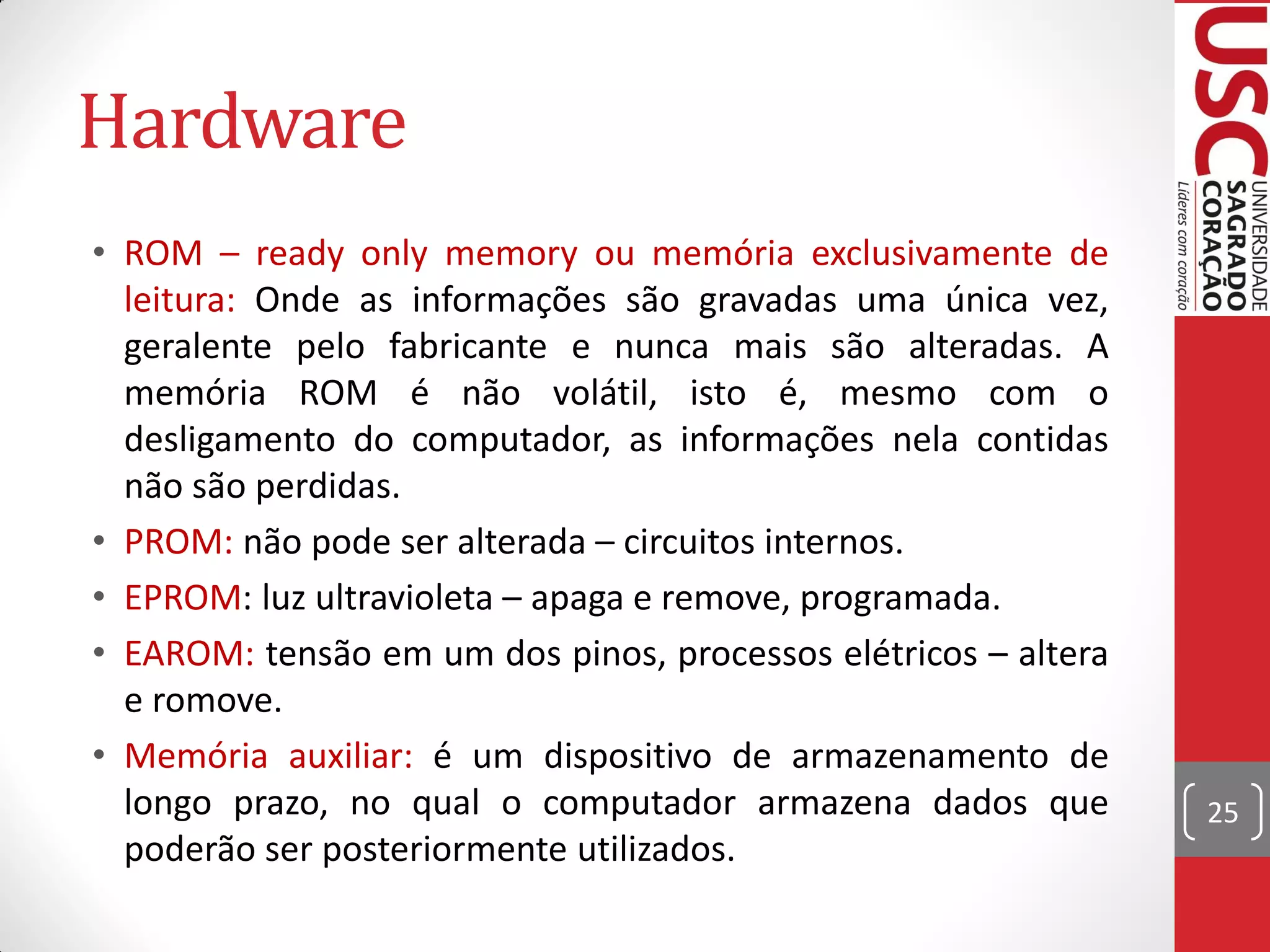 Hardware
• ROM – ready only memory ou memória exclusivamente de
  leitura: Onde as informações são gravadas uma única vez,
  geralente pelo fabricante e nunca mais são alteradas. A
  memória ROM é não volátil, isto é, mesmo com o
  desligamento do computador, as informações nela contidas
  não são perdidas.
• PROM: não pode ser alterada – circuitos internos.
• EPROM: luz ultravioleta – apaga e remove, programada.
• EAROM: tensão em um dos pinos, processos elétricos – altera
  e romove.
• Memória auxiliar: é um dispositivo de armazenamento de
  longo prazo, no qual o computador armazena dados que          25
  poderão ser posteriormente utilizados.
 