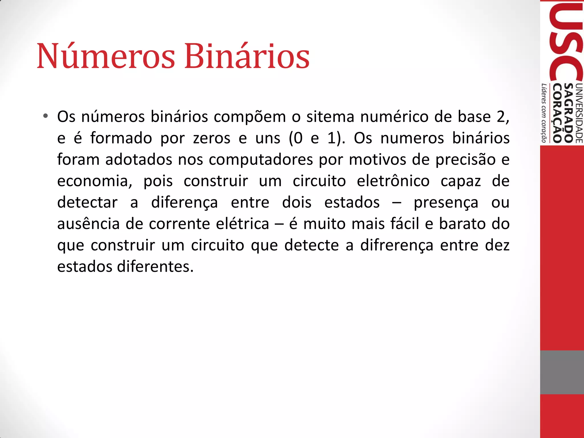Números Binários
• Os números binários compõem o sitema numérico de base 2,
  e é formado por zeros e uns (0 e 1). Os numeros binários
  foram adotados nos computadores por motivos de precisão e
  economia, pois construir um circuito eletrônico capaz de
  detectar a diferença entre dois estados – presença ou
  ausência de corrente elétrica – é muito mais fácil e barato do
  que construir um circuito que detecte a difrerença entre dez
  estados diferentes.
 