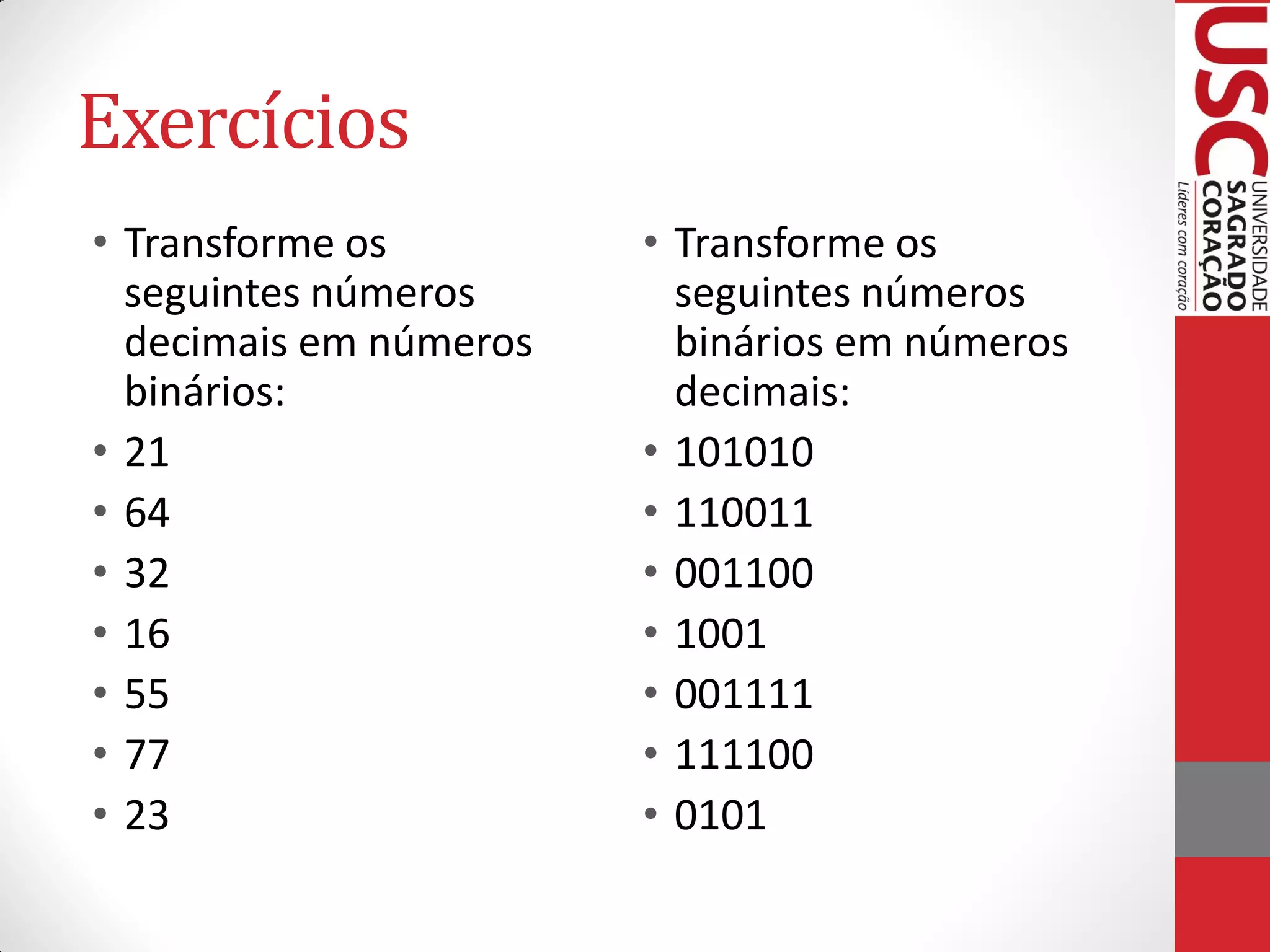 Exercícios
• Transforme os         • Transforme os
  seguintes números       seguintes números
  decimais em números     binários em números
  binários:               decimais:
• 21                    • 101010
• 64                    • 110011
• 32                    • 001100
• 16                    • 1001
• 55                    • 001111
• 77                    • 111100
• 23                    • 0101
 