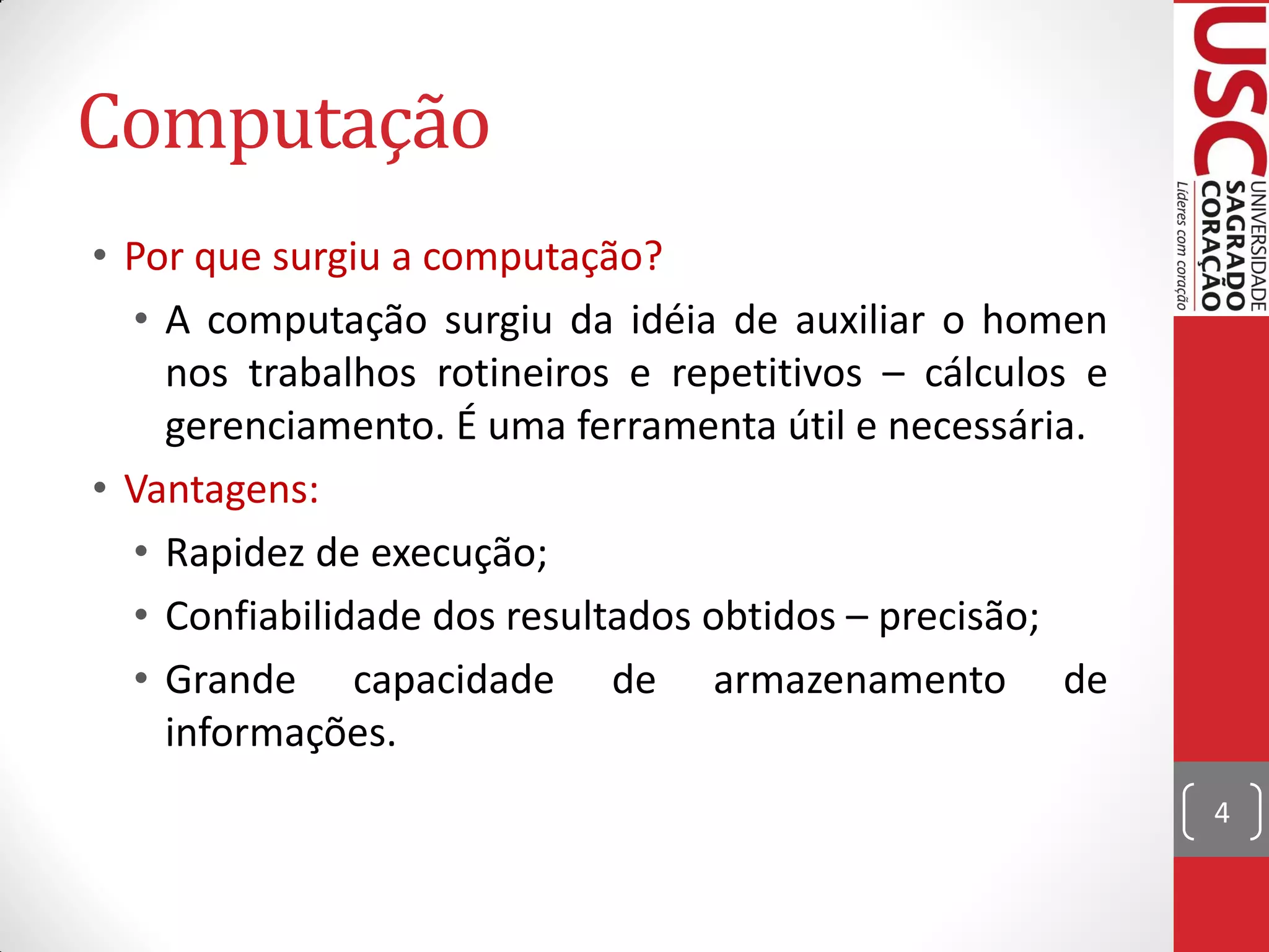 Computação
• Por que surgiu a computação?
  • A computação surgiu da idéia de auxiliar o homen
    nos trabalhos rotineiros e repetitivos – cálculos e
    gerenciamento. É uma ferramenta útil e necessária.
• Vantagens:
  • Rapidez de execução;
  • Confiabilidade dos resultados obtidos – precisão;
  • Grande capacidade de armazenamento de
    informações.
                                                          4
 