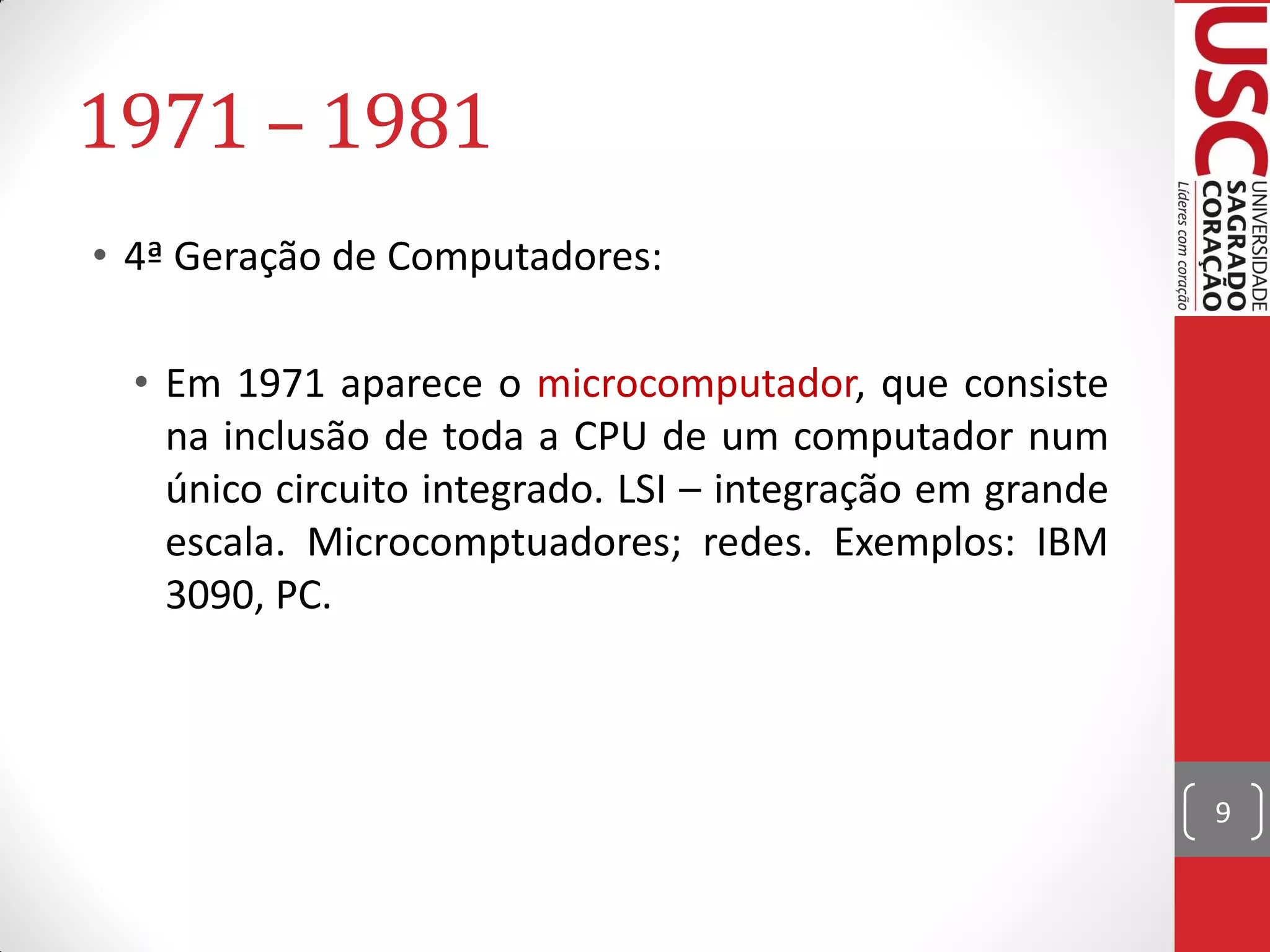 1971 – 1981
• 4ª Geração de Computadores:

  • Em 1971 aparece o microcomputador, que consiste
    na inclusão de toda a CPU de um computador num
    único circuito integrado. LSI – integração em grande
    escala. Microcomptuadores; redes. Exemplos: IBM
    3090, PC.



                                                           9
 