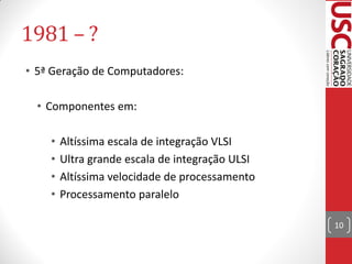 1981 – ?
• 5ª Geração de Computadores:

  • Componentes em:

    •   Altíssima escala de integração VLSI
    •   Ultra grande escala de integração ULSI
    •   Altíssima velocidade de processamento
    •   Processamento paralelo

                                                 10
 