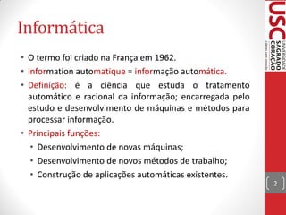 Informática
• O termo foi criado na França em 1962.
• information automatique = informação automática.
• Definição: é a ciência que estuda o tratamento
  automático e racional da informação; encarregada pelo
  estudo e desenvolvimento de máquinas e métodos para
  processar informação.
• Principais funções:
   • Desenvolvimento de novas máquinas;
   • Desenvolvimento de novos métodos de trabalho;
   • Construção de aplicações automáticas existentes.
                                                          2
 